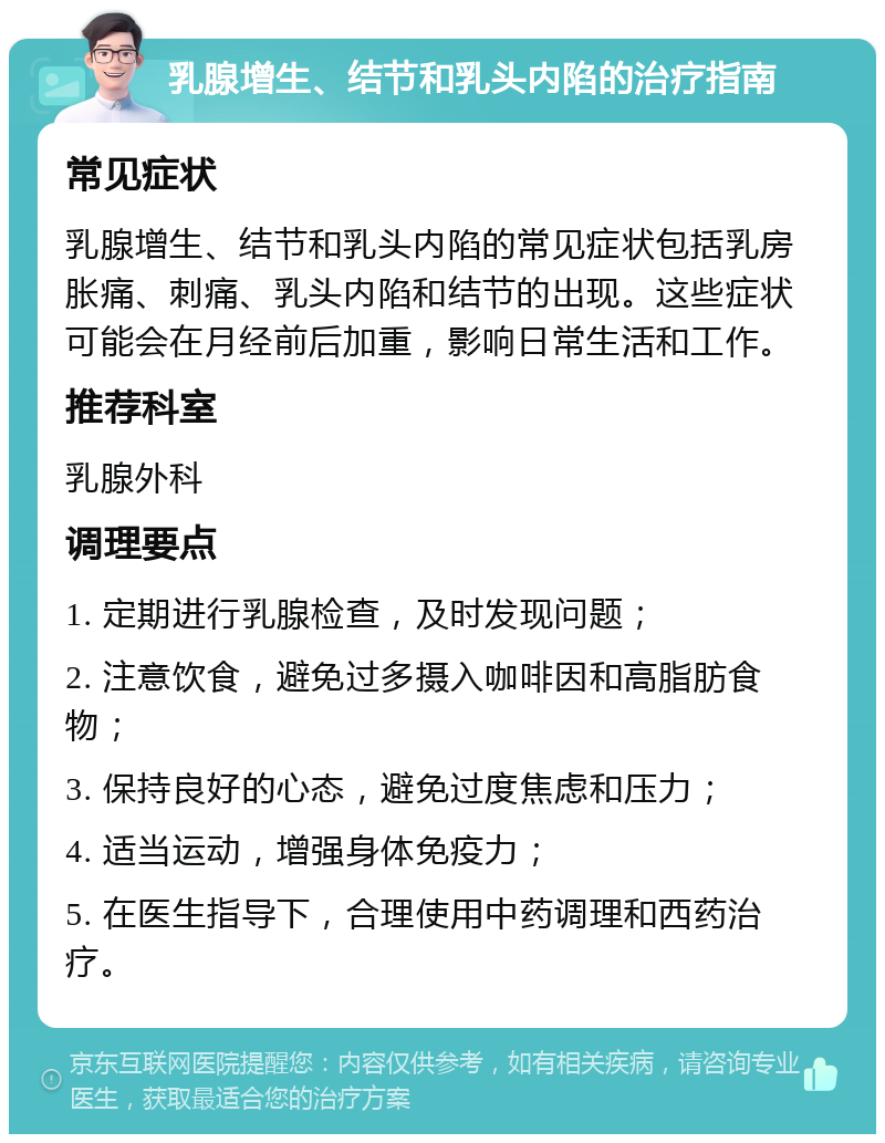 乳腺增生、结节和乳头内陷的治疗指南 常见症状 乳腺增生、结节和乳头内陷的常见症状包括乳房胀痛、刺痛、乳头内陷和结节的出现。这些症状可能会在月经前后加重，影响日常生活和工作。 推荐科室 乳腺外科 调理要点 1. 定期进行乳腺检查，及时发现问题； 2. 注意饮食，避免过多摄入咖啡因和高脂肪食物； 3. 保持良好的心态，避免过度焦虑和压力； 4. 适当运动，增强身体免疫力； 5. 在医生指导下，合理使用中药调理和西药治疗。