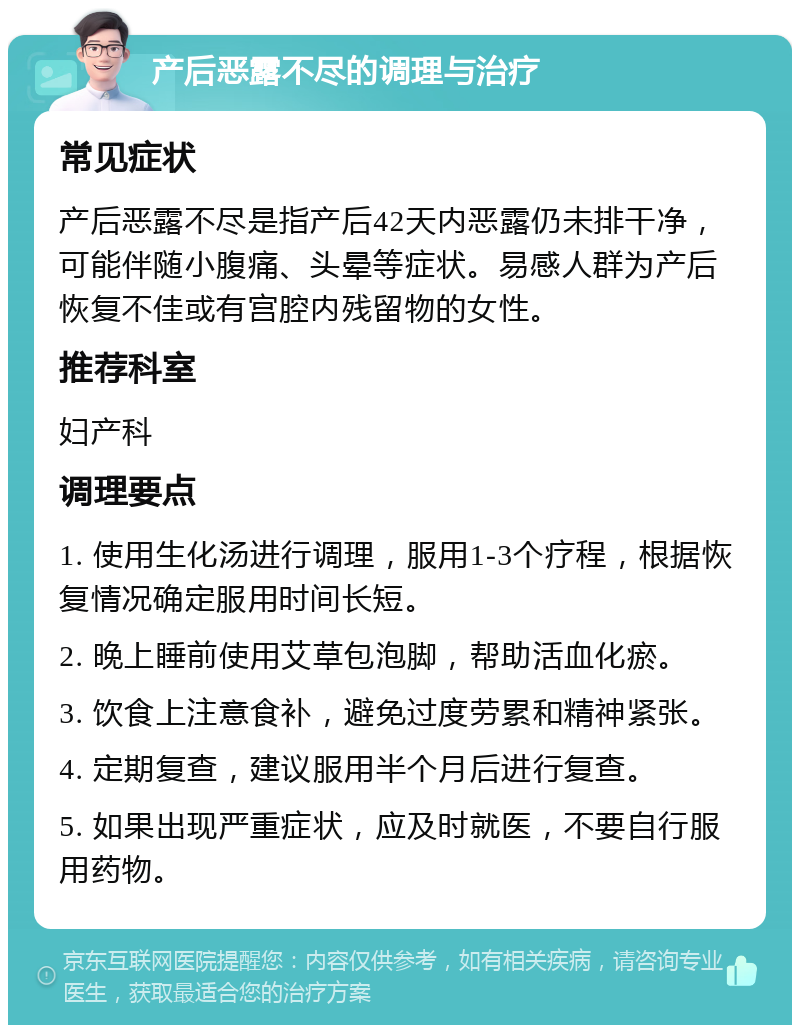 产后恶露不尽的调理与治疗 常见症状 产后恶露不尽是指产后42天内恶露仍未排干净，可能伴随小腹痛、头晕等症状。易感人群为产后恢复不佳或有宫腔内残留物的女性。 推荐科室 妇产科 调理要点 1. 使用生化汤进行调理，服用1-3个疗程，根据恢复情况确定服用时间长短。 2. 晚上睡前使用艾草包泡脚，帮助活血化瘀。 3. 饮食上注意食补，避免过度劳累和精神紧张。 4. 定期复查，建议服用半个月后进行复查。 5. 如果出现严重症状，应及时就医，不要自行服用药物。