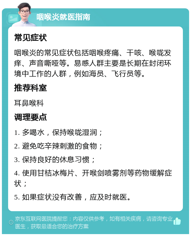 咽喉炎就医指南 常见症状 咽喉炎的常见症状包括咽喉疼痛、干咳、喉咙发痒、声音嘶哑等。易感人群主要是长期在封闭环境中工作的人群，例如海员、飞行员等。 推荐科室 耳鼻喉科 调理要点 1. 多喝水，保持喉咙湿润； 2. 避免吃辛辣刺激的食物； 3. 保持良好的休息习惯； 4. 使用甘桔冰梅片、开喉剑喷雾剂等药物缓解症状； 5. 如果症状没有改善，应及时就医。