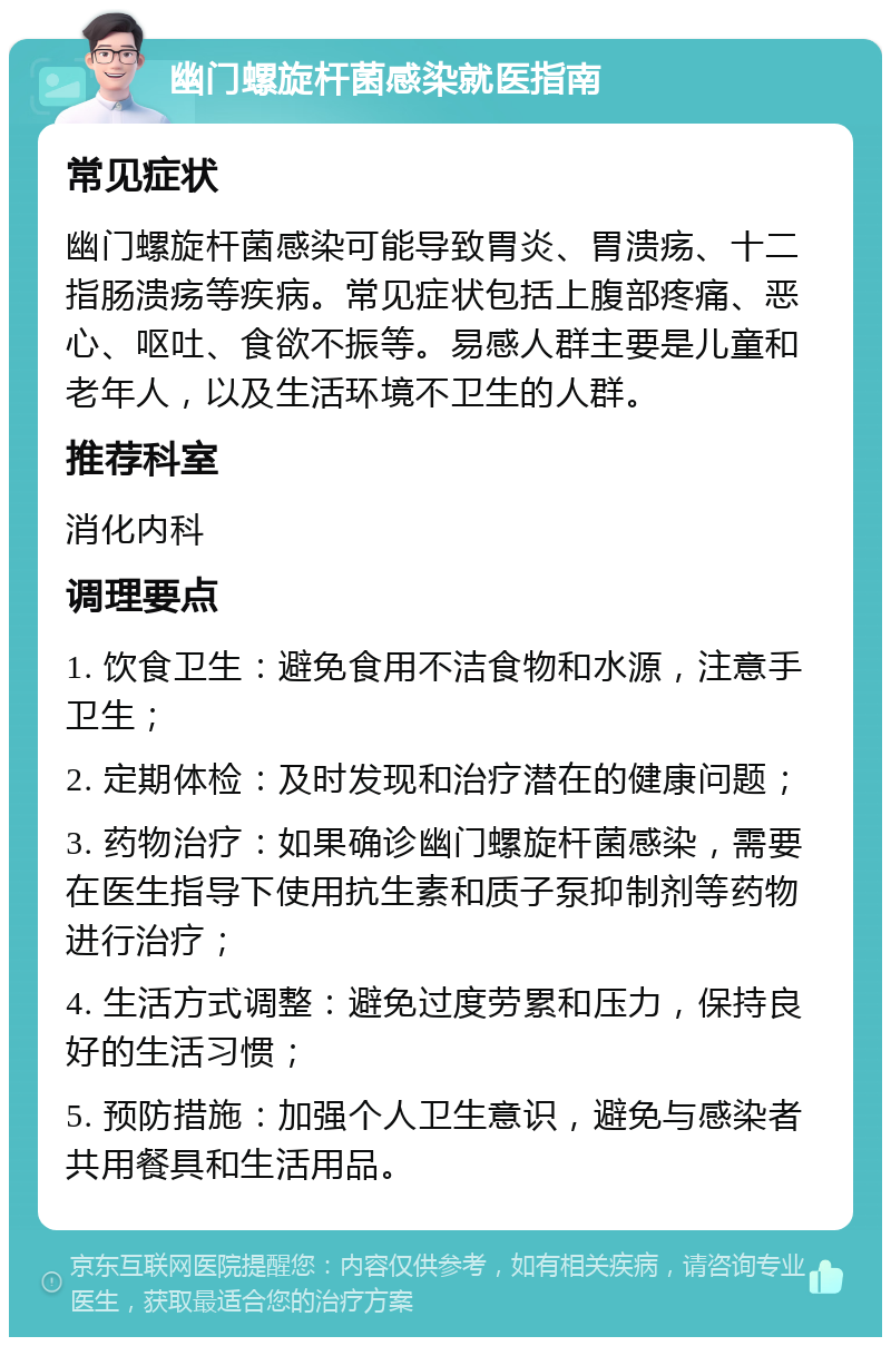 幽门螺旋杆菌感染就医指南 常见症状 幽门螺旋杆菌感染可能导致胃炎、胃溃疡、十二指肠溃疡等疾病。常见症状包括上腹部疼痛、恶心、呕吐、食欲不振等。易感人群主要是儿童和老年人，以及生活环境不卫生的人群。 推荐科室 消化内科 调理要点 1. 饮食卫生：避免食用不洁食物和水源，注意手卫生； 2. 定期体检：及时发现和治疗潜在的健康问题； 3. 药物治疗：如果确诊幽门螺旋杆菌感染，需要在医生指导下使用抗生素和质子泵抑制剂等药物进行治疗； 4. 生活方式调整：避免过度劳累和压力，保持良好的生活习惯； 5. 预防措施：加强个人卫生意识，避免与感染者共用餐具和生活用品。