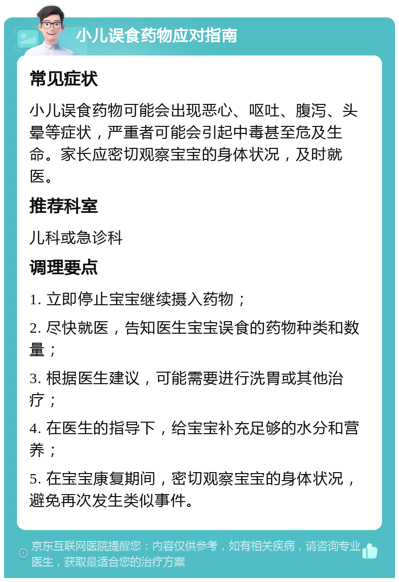 小儿误食药物应对指南 常见症状 小儿误食药物可能会出现恶心、呕吐、腹泻、头晕等症状，严重者可能会引起中毒甚至危及生命。家长应密切观察宝宝的身体状况，及时就医。 推荐科室 儿科或急诊科 调理要点 1. 立即停止宝宝继续摄入药物； 2. 尽快就医，告知医生宝宝误食的药物种类和数量； 3. 根据医生建议，可能需要进行洗胃或其他治疗； 4. 在医生的指导下，给宝宝补充足够的水分和营养； 5. 在宝宝康复期间，密切观察宝宝的身体状况，避免再次发生类似事件。