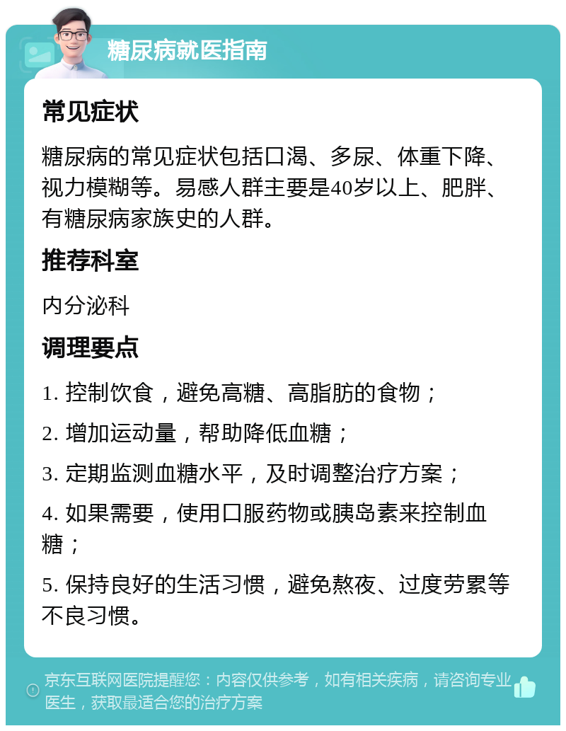 糖尿病就医指南 常见症状 糖尿病的常见症状包括口渴、多尿、体重下降、视力模糊等。易感人群主要是40岁以上、肥胖、有糖尿病家族史的人群。 推荐科室 内分泌科 调理要点 1. 控制饮食，避免高糖、高脂肪的食物； 2. 增加运动量，帮助降低血糖； 3. 定期监测血糖水平，及时调整治疗方案； 4. 如果需要，使用口服药物或胰岛素来控制血糖； 5. 保持良好的生活习惯，避免熬夜、过度劳累等不良习惯。