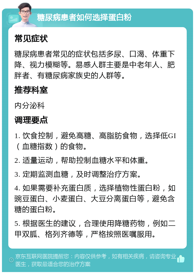 糖尿病患者如何选择蛋白粉 常见症状 糖尿病患者常见的症状包括多尿、口渴、体重下降、视力模糊等。易感人群主要是中老年人、肥胖者、有糖尿病家族史的人群等。 推荐科室 内分泌科 调理要点 1. 饮食控制，避免高糖、高脂肪食物，选择低GI（血糖指数）的食物。 2. 适量运动，帮助控制血糖水平和体重。 3. 定期监测血糖，及时调整治疗方案。 4. 如果需要补充蛋白质，选择植物性蛋白粉，如豌豆蛋白、小麦蛋白、大豆分离蛋白等，避免含糖的蛋白粉。 5. 根据医生的建议，合理使用降糖药物，例如二甲双胍、格列齐德等，严格按照医嘱服用。