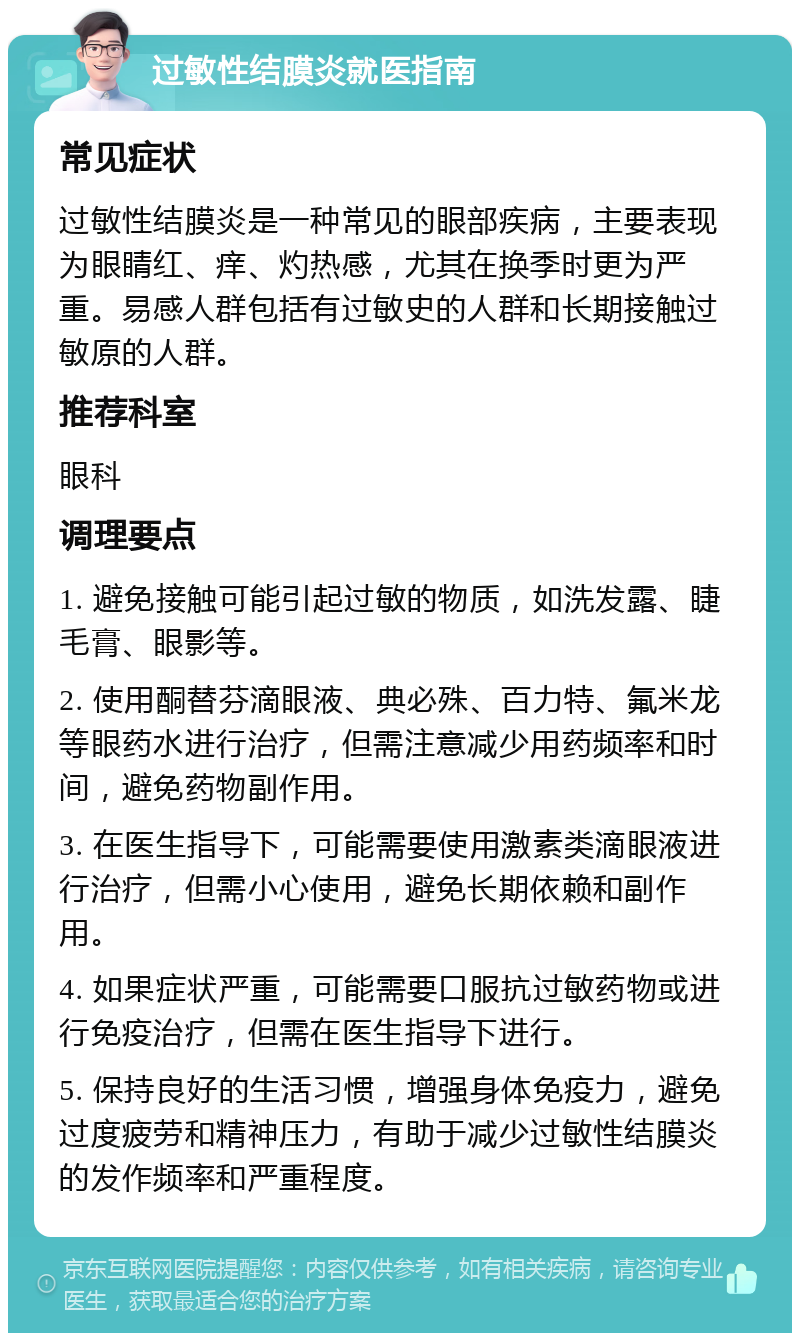 过敏性结膜炎就医指南 常见症状 过敏性结膜炎是一种常见的眼部疾病，主要表现为眼睛红、痒、灼热感，尤其在换季时更为严重。易感人群包括有过敏史的人群和长期接触过敏原的人群。 推荐科室 眼科 调理要点 1. 避免接触可能引起过敏的物质，如洗发露、睫毛膏、眼影等。 2. 使用酮替芬滴眼液、典必殊、百力特、氟米龙等眼药水进行治疗，但需注意减少用药频率和时间，避免药物副作用。 3. 在医生指导下，可能需要使用激素类滴眼液进行治疗，但需小心使用，避免长期依赖和副作用。 4. 如果症状严重，可能需要口服抗过敏药物或进行免疫治疗，但需在医生指导下进行。 5. 保持良好的生活习惯，增强身体免疫力，避免过度疲劳和精神压力，有助于减少过敏性结膜炎的发作频率和严重程度。