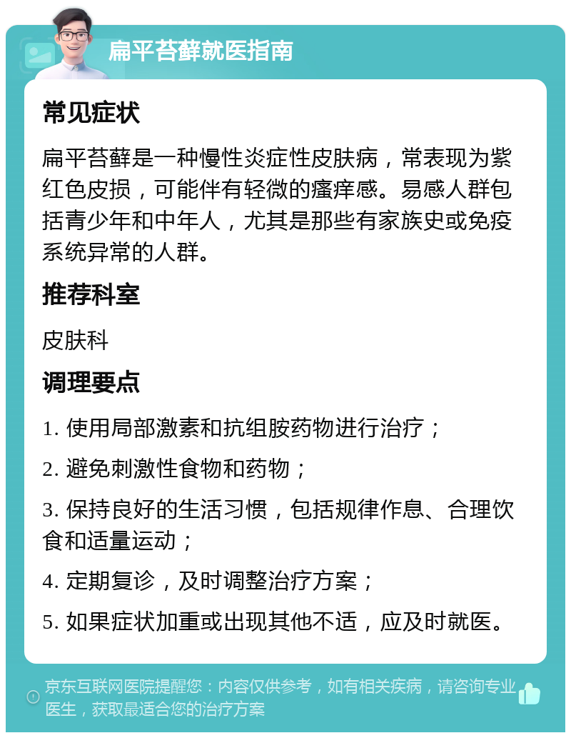 扁平苔藓就医指南 常见症状 扁平苔藓是一种慢性炎症性皮肤病，常表现为紫红色皮损，可能伴有轻微的瘙痒感。易感人群包括青少年和中年人，尤其是那些有家族史或免疫系统异常的人群。 推荐科室 皮肤科 调理要点 1. 使用局部激素和抗组胺药物进行治疗； 2. 避免刺激性食物和药物； 3. 保持良好的生活习惯，包括规律作息、合理饮食和适量运动； 4. 定期复诊，及时调整治疗方案； 5. 如果症状加重或出现其他不适，应及时就医。