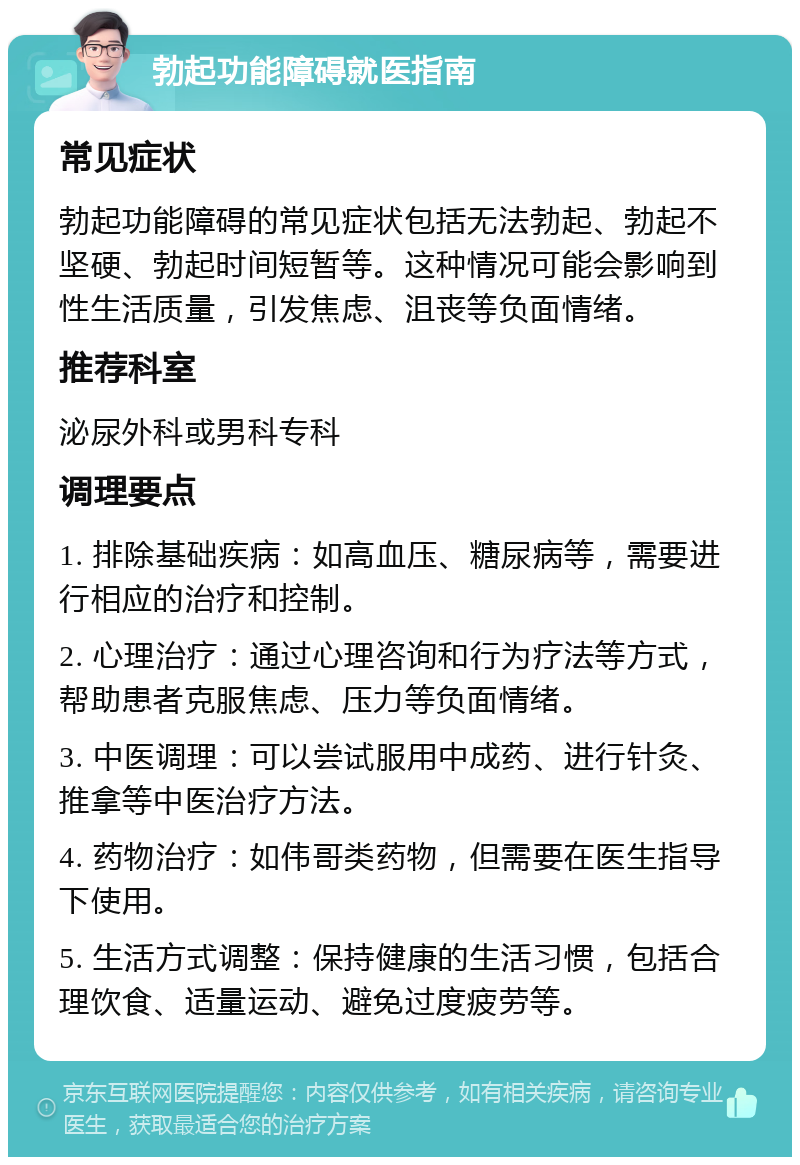 勃起功能障碍就医指南 常见症状 勃起功能障碍的常见症状包括无法勃起、勃起不坚硬、勃起时间短暂等。这种情况可能会影响到性生活质量，引发焦虑、沮丧等负面情绪。 推荐科室 泌尿外科或男科专科 调理要点 1. 排除基础疾病：如高血压、糖尿病等，需要进行相应的治疗和控制。 2. 心理治疗：通过心理咨询和行为疗法等方式，帮助患者克服焦虑、压力等负面情绪。 3. 中医调理：可以尝试服用中成药、进行针灸、推拿等中医治疗方法。 4. 药物治疗：如伟哥类药物，但需要在医生指导下使用。 5. 生活方式调整：保持健康的生活习惯，包括合理饮食、适量运动、避免过度疲劳等。