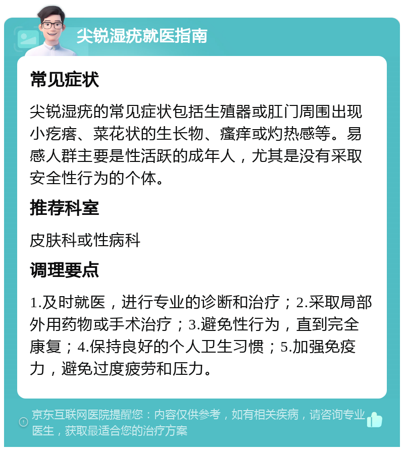 尖锐湿疣就医指南 常见症状 尖锐湿疣的常见症状包括生殖器或肛门周围出现小疙瘩、菜花状的生长物、瘙痒或灼热感等。易感人群主要是性活跃的成年人，尤其是没有采取安全性行为的个体。 推荐科室 皮肤科或性病科 调理要点 1.及时就医，进行专业的诊断和治疗；2.采取局部外用药物或手术治疗；3.避免性行为，直到完全康复；4.保持良好的个人卫生习惯；5.加强免疫力，避免过度疲劳和压力。