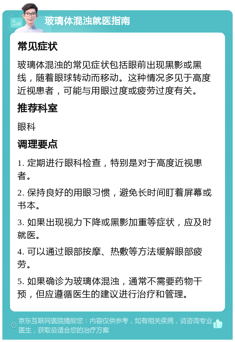 玻璃体混浊就医指南 常见症状 玻璃体混浊的常见症状包括眼前出现黑影或黑线，随着眼球转动而移动。这种情况多见于高度近视患者，可能与用眼过度或疲劳过度有关。 推荐科室 眼科 调理要点 1. 定期进行眼科检查，特别是对于高度近视患者。 2. 保持良好的用眼习惯，避免长时间盯着屏幕或书本。 3. 如果出现视力下降或黑影加重等症状，应及时就医。 4. 可以通过眼部按摩、热敷等方法缓解眼部疲劳。 5. 如果确诊为玻璃体混浊，通常不需要药物干预，但应遵循医生的建议进行治疗和管理。