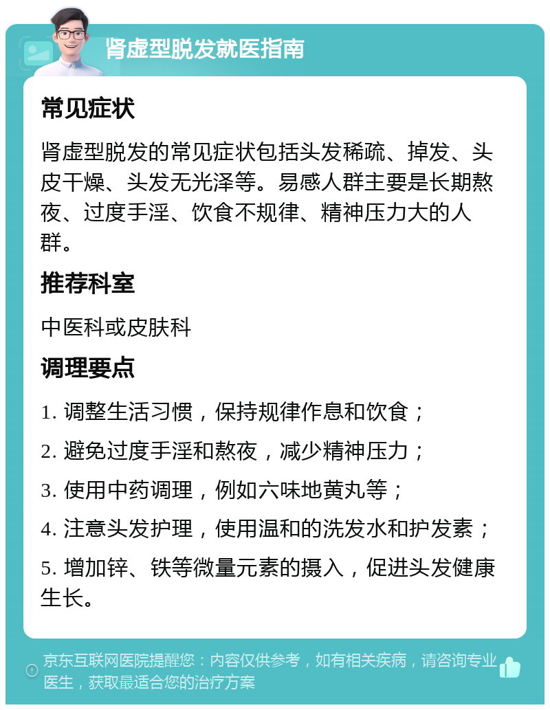 肾虚型脱发就医指南 常见症状 肾虚型脱发的常见症状包括头发稀疏、掉发、头皮干燥、头发无光泽等。易感人群主要是长期熬夜、过度手淫、饮食不规律、精神压力大的人群。 推荐科室 中医科或皮肤科 调理要点 1. 调整生活习惯，保持规律作息和饮食； 2. 避免过度手淫和熬夜，减少精神压力； 3. 使用中药调理，例如六味地黄丸等； 4. 注意头发护理，使用温和的洗发水和护发素； 5. 增加锌、铁等微量元素的摄入，促进头发健康生长。