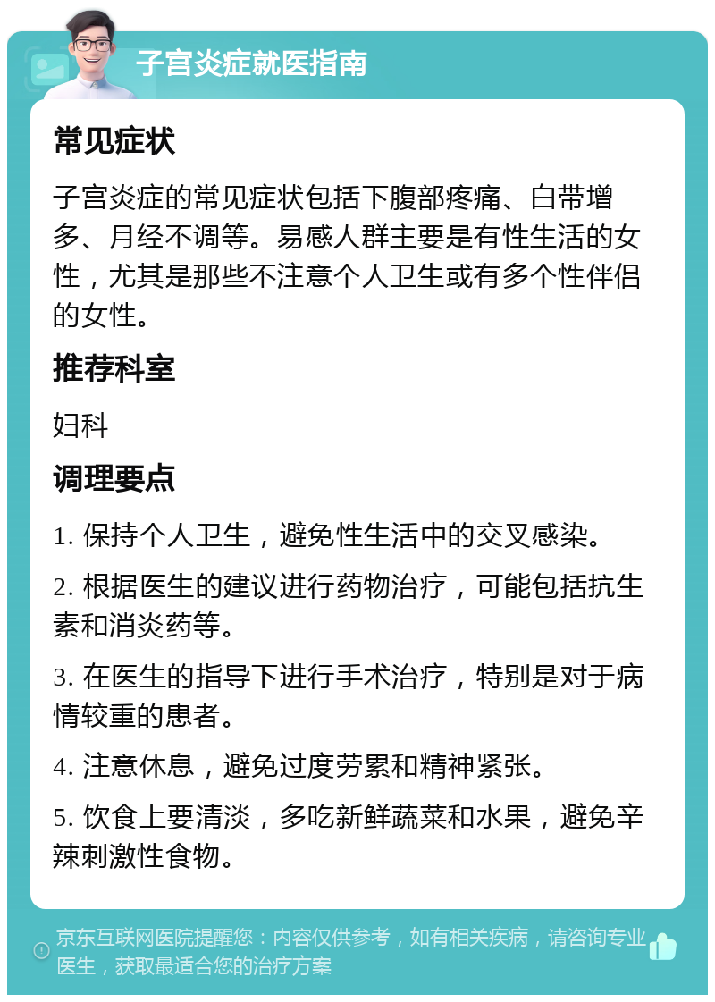 子宫炎症就医指南 常见症状 子宫炎症的常见症状包括下腹部疼痛、白带增多、月经不调等。易感人群主要是有性生活的女性，尤其是那些不注意个人卫生或有多个性伴侣的女性。 推荐科室 妇科 调理要点 1. 保持个人卫生，避免性生活中的交叉感染。 2. 根据医生的建议进行药物治疗，可能包括抗生素和消炎药等。 3. 在医生的指导下进行手术治疗，特别是对于病情较重的患者。 4. 注意休息，避免过度劳累和精神紧张。 5. 饮食上要清淡，多吃新鲜蔬菜和水果，避免辛辣刺激性食物。