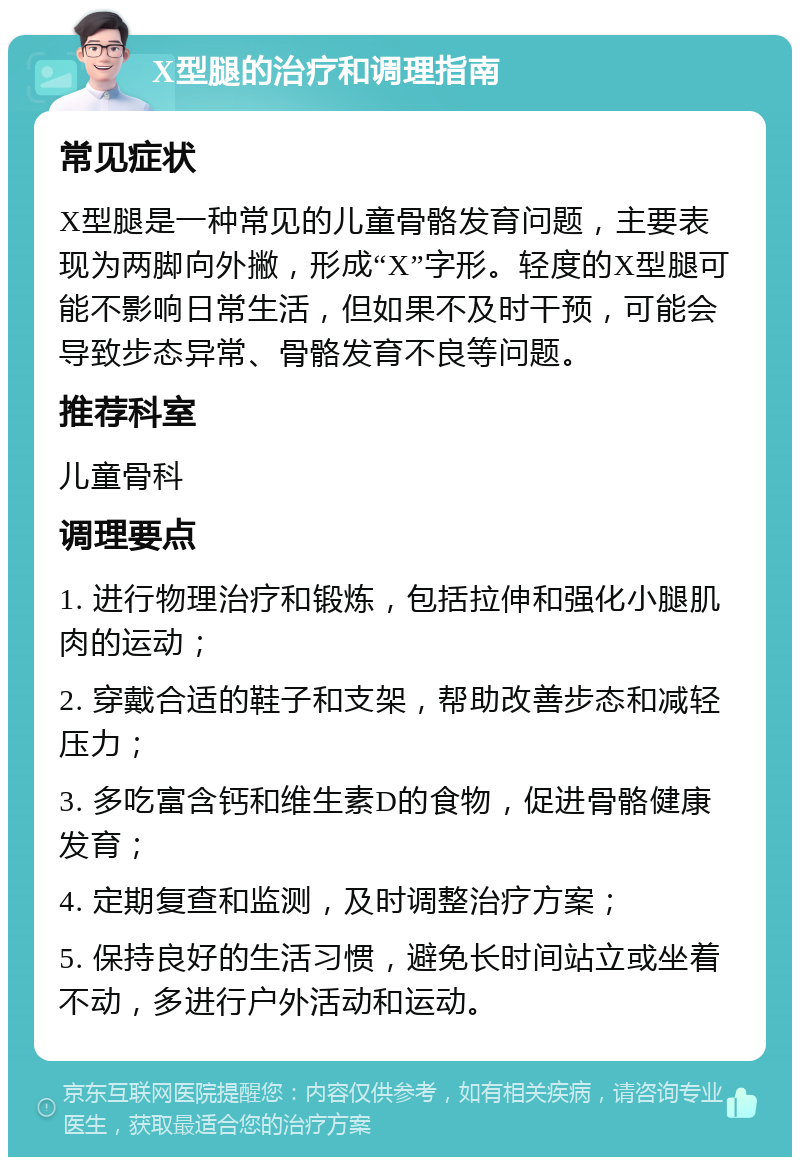 X型腿的治疗和调理指南 常见症状 X型腿是一种常见的儿童骨骼发育问题，主要表现为两脚向外撇，形成“X”字形。轻度的X型腿可能不影响日常生活，但如果不及时干预，可能会导致步态异常、骨骼发育不良等问题。 推荐科室 儿童骨科 调理要点 1. 进行物理治疗和锻炼，包括拉伸和强化小腿肌肉的运动； 2. 穿戴合适的鞋子和支架，帮助改善步态和减轻压力； 3. 多吃富含钙和维生素D的食物，促进骨骼健康发育； 4. 定期复查和监测，及时调整治疗方案； 5. 保持良好的生活习惯，避免长时间站立或坐着不动，多进行户外活动和运动。