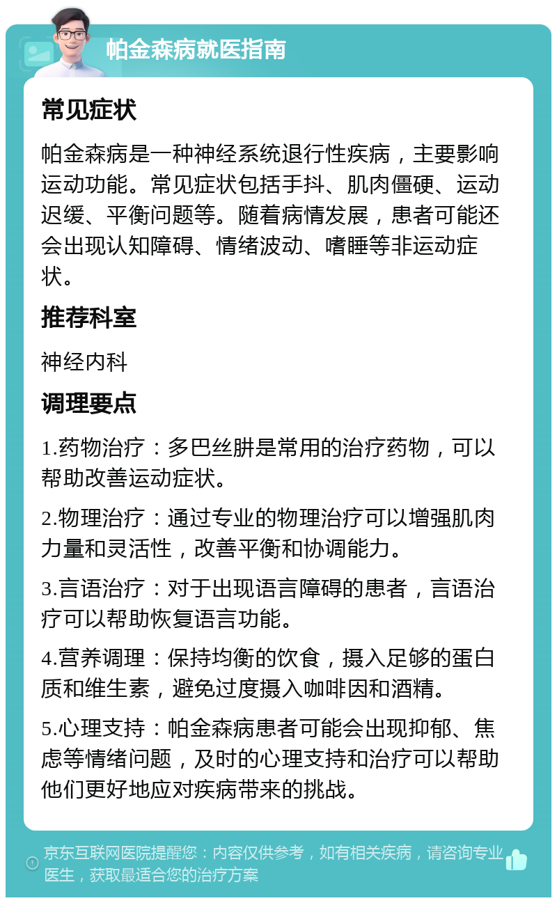 帕金森病就医指南 常见症状 帕金森病是一种神经系统退行性疾病，主要影响运动功能。常见症状包括手抖、肌肉僵硬、运动迟缓、平衡问题等。随着病情发展，患者可能还会出现认知障碍、情绪波动、嗜睡等非运动症状。 推荐科室 神经内科 调理要点 1.药物治疗：多巴丝肼是常用的治疗药物，可以帮助改善运动症状。 2.物理治疗：通过专业的物理治疗可以增强肌肉力量和灵活性，改善平衡和协调能力。 3.言语治疗：对于出现语言障碍的患者，言语治疗可以帮助恢复语言功能。 4.营养调理：保持均衡的饮食，摄入足够的蛋白质和维生素，避免过度摄入咖啡因和酒精。 5.心理支持：帕金森病患者可能会出现抑郁、焦虑等情绪问题，及时的心理支持和治疗可以帮助他们更好地应对疾病带来的挑战。