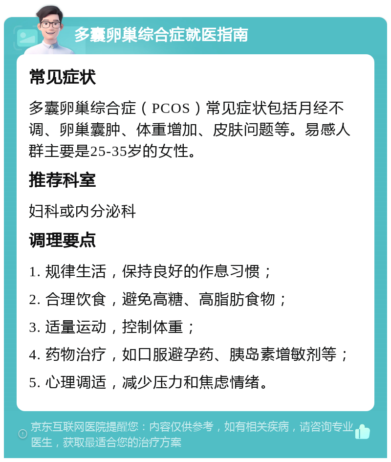 多囊卵巢综合症就医指南 常见症状 多囊卵巢综合症（PCOS）常见症状包括月经不调、卵巢囊肿、体重增加、皮肤问题等。易感人群主要是25-35岁的女性。 推荐科室 妇科或内分泌科 调理要点 1. 规律生活，保持良好的作息习惯； 2. 合理饮食，避免高糖、高脂肪食物； 3. 适量运动，控制体重； 4. 药物治疗，如口服避孕药、胰岛素增敏剂等； 5. 心理调适，减少压力和焦虑情绪。