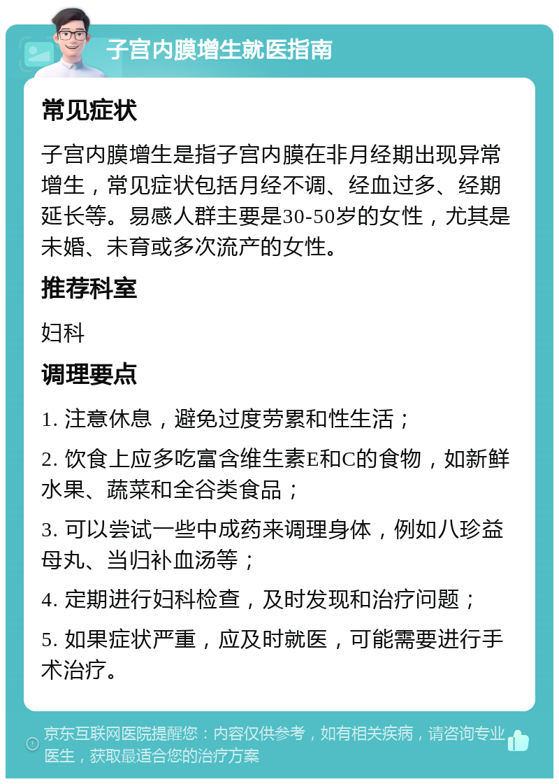 子宫内膜增生就医指南 常见症状 子宫内膜增生是指子宫内膜在非月经期出现异常增生，常见症状包括月经不调、经血过多、经期延长等。易感人群主要是30-50岁的女性，尤其是未婚、未育或多次流产的女性。 推荐科室 妇科 调理要点 1. 注意休息，避免过度劳累和性生活； 2. 饮食上应多吃富含维生素E和C的食物，如新鲜水果、蔬菜和全谷类食品； 3. 可以尝试一些中成药来调理身体，例如八珍益母丸、当归补血汤等； 4. 定期进行妇科检查，及时发现和治疗问题； 5. 如果症状严重，应及时就医，可能需要进行手术治疗。