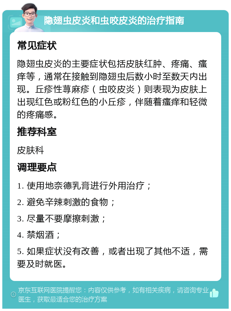 隐翅虫皮炎和虫咬皮炎的治疗指南 常见症状 隐翅虫皮炎的主要症状包括皮肤红肿、疼痛、瘙痒等，通常在接触到隐翅虫后数小时至数天内出现。丘疹性荨麻疹（虫咬皮炎）则表现为皮肤上出现红色或粉红色的小丘疹，伴随着瘙痒和轻微的疼痛感。 推荐科室 皮肤科 调理要点 1. 使用地奈德乳膏进行外用治疗； 2. 避免辛辣刺激的食物； 3. 尽量不要摩擦刺激； 4. 禁烟酒； 5. 如果症状没有改善，或者出现了其他不适，需要及时就医。