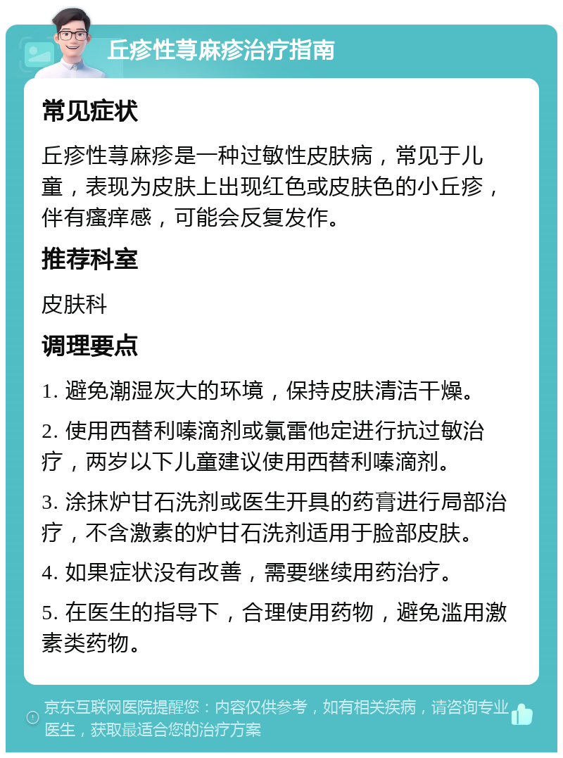 丘疹性荨麻疹治疗指南 常见症状 丘疹性荨麻疹是一种过敏性皮肤病，常见于儿童，表现为皮肤上出现红色或皮肤色的小丘疹，伴有瘙痒感，可能会反复发作。 推荐科室 皮肤科 调理要点 1. 避免潮湿灰大的环境，保持皮肤清洁干燥。 2. 使用西替利嗪滴剂或氯雷他定进行抗过敏治疗，两岁以下儿童建议使用西替利嗪滴剂。 3. 涂抹炉甘石洗剂或医生开具的药膏进行局部治疗，不含激素的炉甘石洗剂适用于脸部皮肤。 4. 如果症状没有改善，需要继续用药治疗。 5. 在医生的指导下，合理使用药物，避免滥用激素类药物。