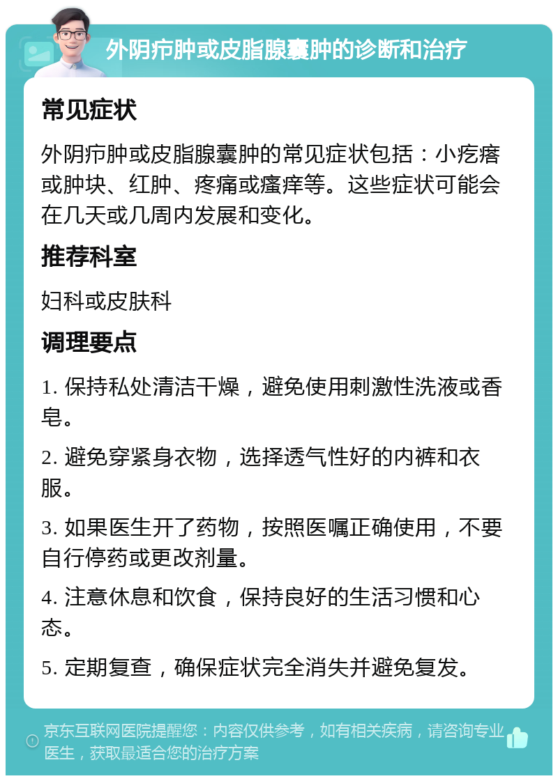 外阴疖肿或皮脂腺囊肿的诊断和治疗 常见症状 外阴疖肿或皮脂腺囊肿的常见症状包括：小疙瘩或肿块、红肿、疼痛或瘙痒等。这些症状可能会在几天或几周内发展和变化。 推荐科室 妇科或皮肤科 调理要点 1. 保持私处清洁干燥，避免使用刺激性洗液或香皂。 2. 避免穿紧身衣物，选择透气性好的内裤和衣服。 3. 如果医生开了药物，按照医嘱正确使用，不要自行停药或更改剂量。 4. 注意休息和饮食，保持良好的生活习惯和心态。 5. 定期复查，确保症状完全消失并避免复发。