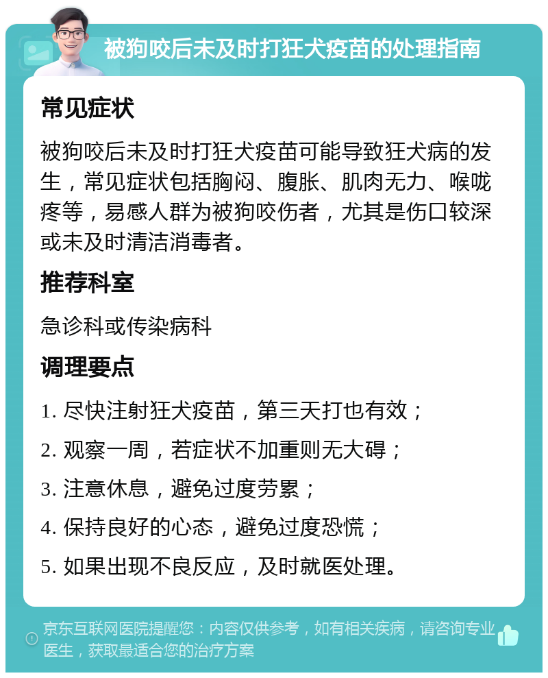 被狗咬后未及时打狂犬疫苗的处理指南 常见症状 被狗咬后未及时打狂犬疫苗可能导致狂犬病的发生，常见症状包括胸闷、腹胀、肌肉无力、喉咙疼等，易感人群为被狗咬伤者，尤其是伤口较深或未及时清洁消毒者。 推荐科室 急诊科或传染病科 调理要点 1. 尽快注射狂犬疫苗，第三天打也有效； 2. 观察一周，若症状不加重则无大碍； 3. 注意休息，避免过度劳累； 4. 保持良好的心态，避免过度恐慌； 5. 如果出现不良反应，及时就医处理。