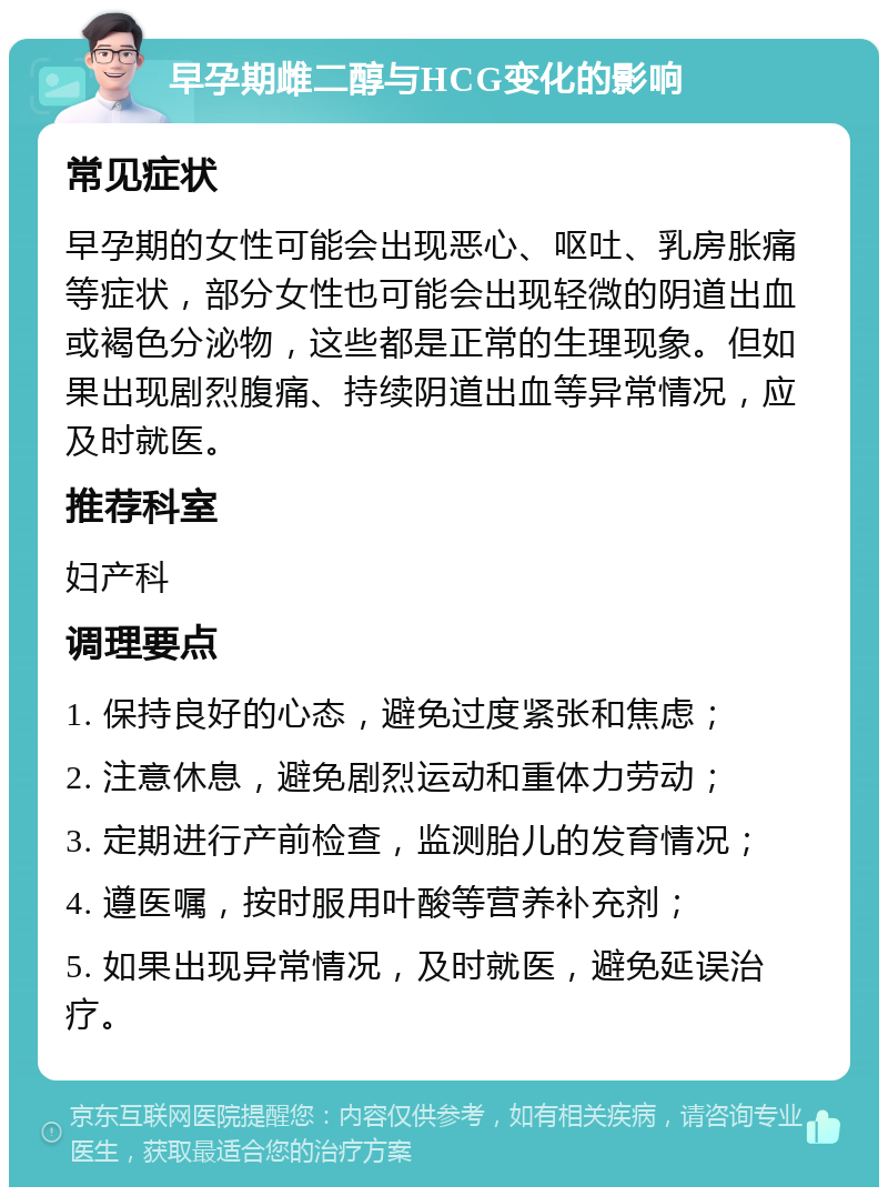 早孕期雌二醇与HCG变化的影响 常见症状 早孕期的女性可能会出现恶心、呕吐、乳房胀痛等症状，部分女性也可能会出现轻微的阴道出血或褐色分泌物，这些都是正常的生理现象。但如果出现剧烈腹痛、持续阴道出血等异常情况，应及时就医。 推荐科室 妇产科 调理要点 1. 保持良好的心态，避免过度紧张和焦虑； 2. 注意休息，避免剧烈运动和重体力劳动； 3. 定期进行产前检查，监测胎儿的发育情况； 4. 遵医嘱，按时服用叶酸等营养补充剂； 5. 如果出现异常情况，及时就医，避免延误治疗。