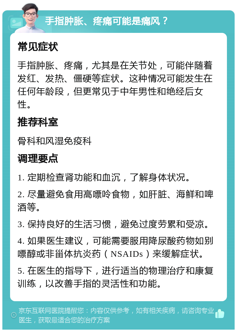 手指肿胀、疼痛可能是痛风？ 常见症状 手指肿胀、疼痛，尤其是在关节处，可能伴随着发红、发热、僵硬等症状。这种情况可能发生在任何年龄段，但更常见于中年男性和绝经后女性。 推荐科室 骨科和风湿免疫科 调理要点 1. 定期检查肾功能和血沉，了解身体状况。 2. 尽量避免食用高嘌呤食物，如肝脏、海鲜和啤酒等。 3. 保持良好的生活习惯，避免过度劳累和受凉。 4. 如果医生建议，可能需要服用降尿酸药物如别嘌醇或非甾体抗炎药（NSAIDs）来缓解症状。 5. 在医生的指导下，进行适当的物理治疗和康复训练，以改善手指的灵活性和功能。