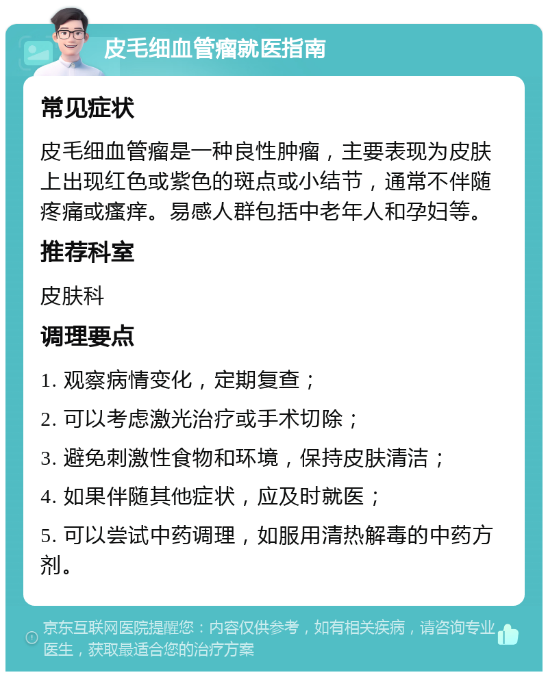 皮毛细血管瘤就医指南 常见症状 皮毛细血管瘤是一种良性肿瘤，主要表现为皮肤上出现红色或紫色的斑点或小结节，通常不伴随疼痛或瘙痒。易感人群包括中老年人和孕妇等。 推荐科室 皮肤科 调理要点 1. 观察病情变化，定期复查； 2. 可以考虑激光治疗或手术切除； 3. 避免刺激性食物和环境，保持皮肤清洁； 4. 如果伴随其他症状，应及时就医； 5. 可以尝试中药调理，如服用清热解毒的中药方剂。