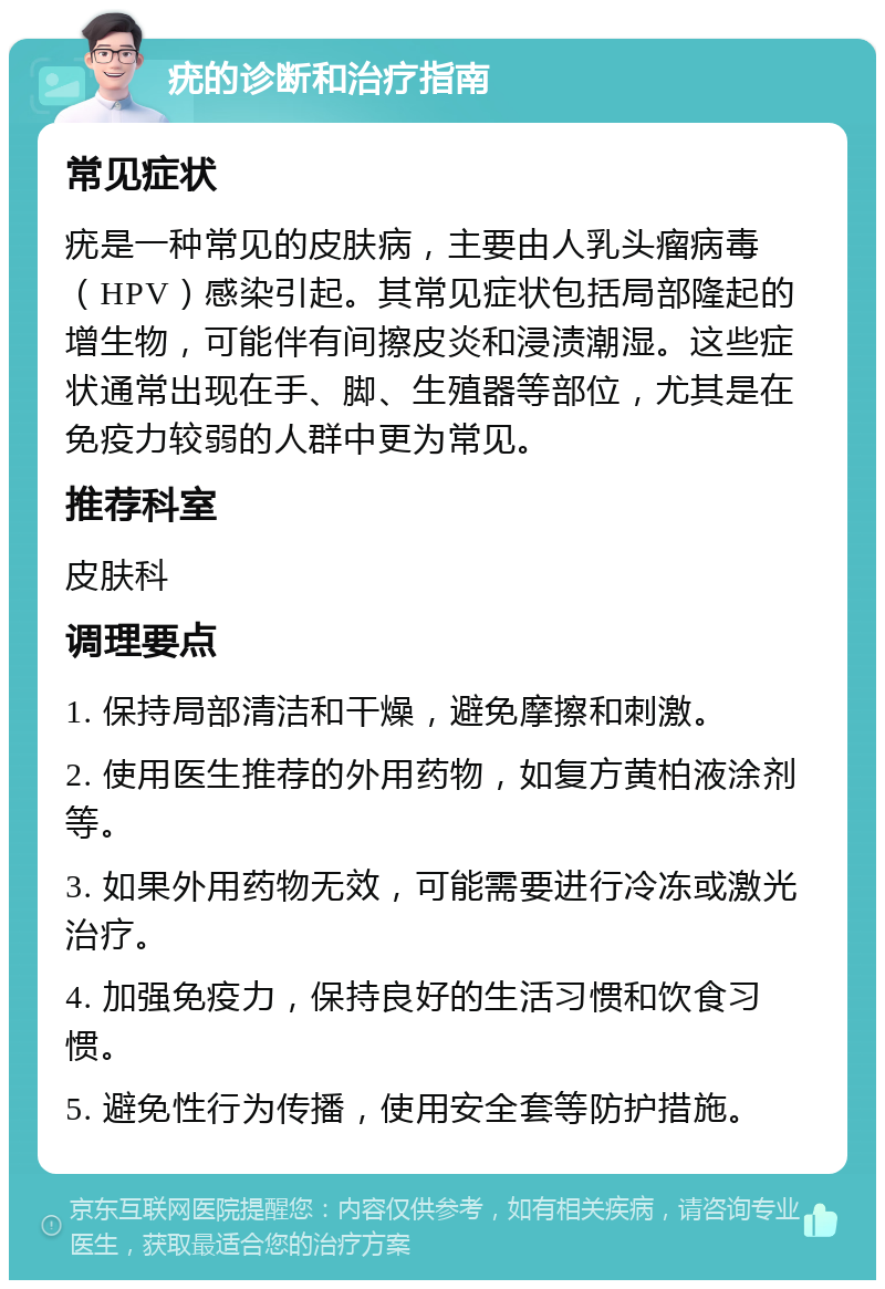 疣的诊断和治疗指南 常见症状 疣是一种常见的皮肤病，主要由人乳头瘤病毒（HPV）感染引起。其常见症状包括局部隆起的增生物，可能伴有间擦皮炎和浸渍潮湿。这些症状通常出现在手、脚、生殖器等部位，尤其是在免疫力较弱的人群中更为常见。 推荐科室 皮肤科 调理要点 1. 保持局部清洁和干燥，避免摩擦和刺激。 2. 使用医生推荐的外用药物，如复方黄柏液涂剂等。 3. 如果外用药物无效，可能需要进行冷冻或激光治疗。 4. 加强免疫力，保持良好的生活习惯和饮食习惯。 5. 避免性行为传播，使用安全套等防护措施。