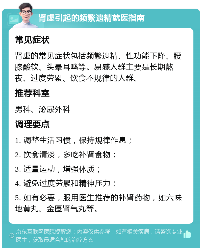 肾虚引起的频繁遗精就医指南 常见症状 肾虚的常见症状包括频繁遗精、性功能下降、腰膝酸软、头晕耳鸣等。易感人群主要是长期熬夜、过度劳累、饮食不规律的人群。 推荐科室 男科、泌尿外科 调理要点 1. 调整生活习惯，保持规律作息； 2. 饮食清淡，多吃补肾食物； 3. 适量运动，增强体质； 4. 避免过度劳累和精神压力； 5. 如有必要，服用医生推荐的补肾药物，如六味地黄丸、金匮肾气丸等。