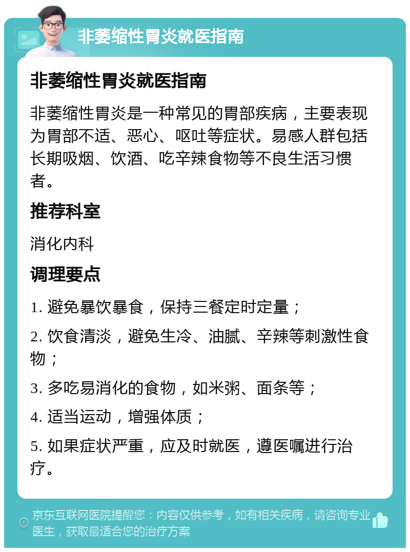 非萎缩性胃炎就医指南 非萎缩性胃炎就医指南 非萎缩性胃炎是一种常见的胃部疾病，主要表现为胃部不适、恶心、呕吐等症状。易感人群包括长期吸烟、饮酒、吃辛辣食物等不良生活习惯者。 推荐科室 消化内科 调理要点 1. 避免暴饮暴食，保持三餐定时定量； 2. 饮食清淡，避免生冷、油腻、辛辣等刺激性食物； 3. 多吃易消化的食物，如米粥、面条等； 4. 适当运动，增强体质； 5. 如果症状严重，应及时就医，遵医嘱进行治疗。