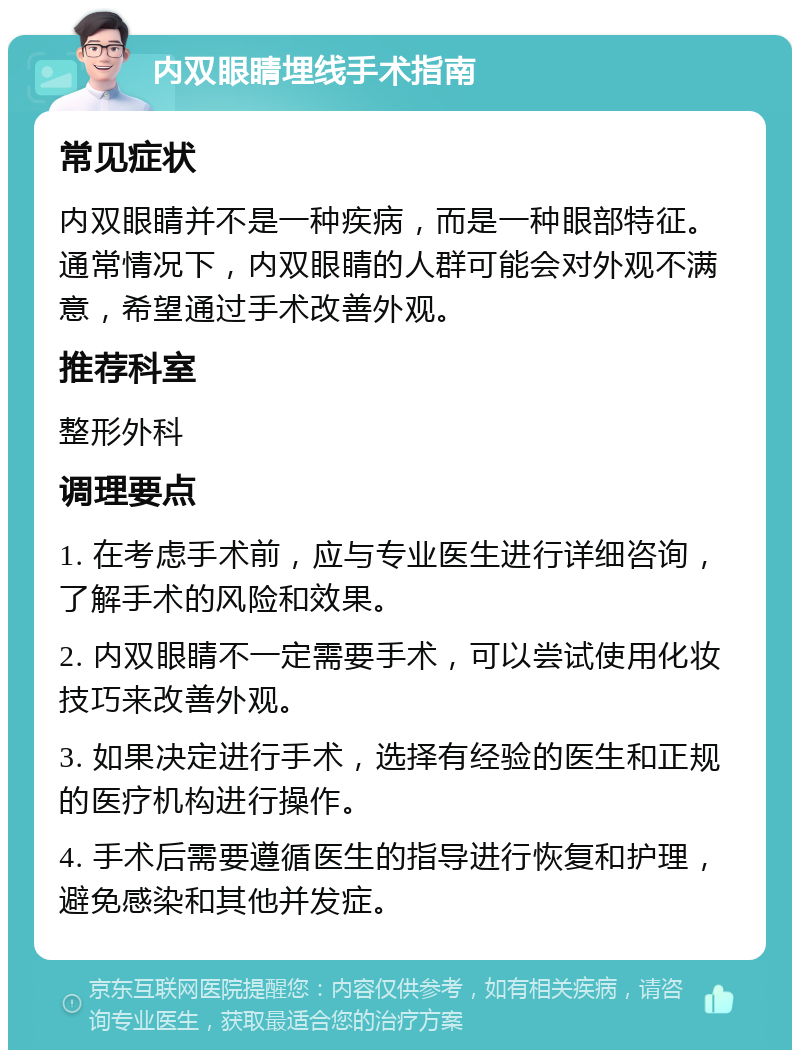 内双眼睛埋线手术指南 常见症状 内双眼睛并不是一种疾病，而是一种眼部特征。通常情况下，内双眼睛的人群可能会对外观不满意，希望通过手术改善外观。 推荐科室 整形外科 调理要点 1. 在考虑手术前，应与专业医生进行详细咨询，了解手术的风险和效果。 2. 内双眼睛不一定需要手术，可以尝试使用化妆技巧来改善外观。 3. 如果决定进行手术，选择有经验的医生和正规的医疗机构进行操作。 4. 手术后需要遵循医生的指导进行恢复和护理，避免感染和其他并发症。