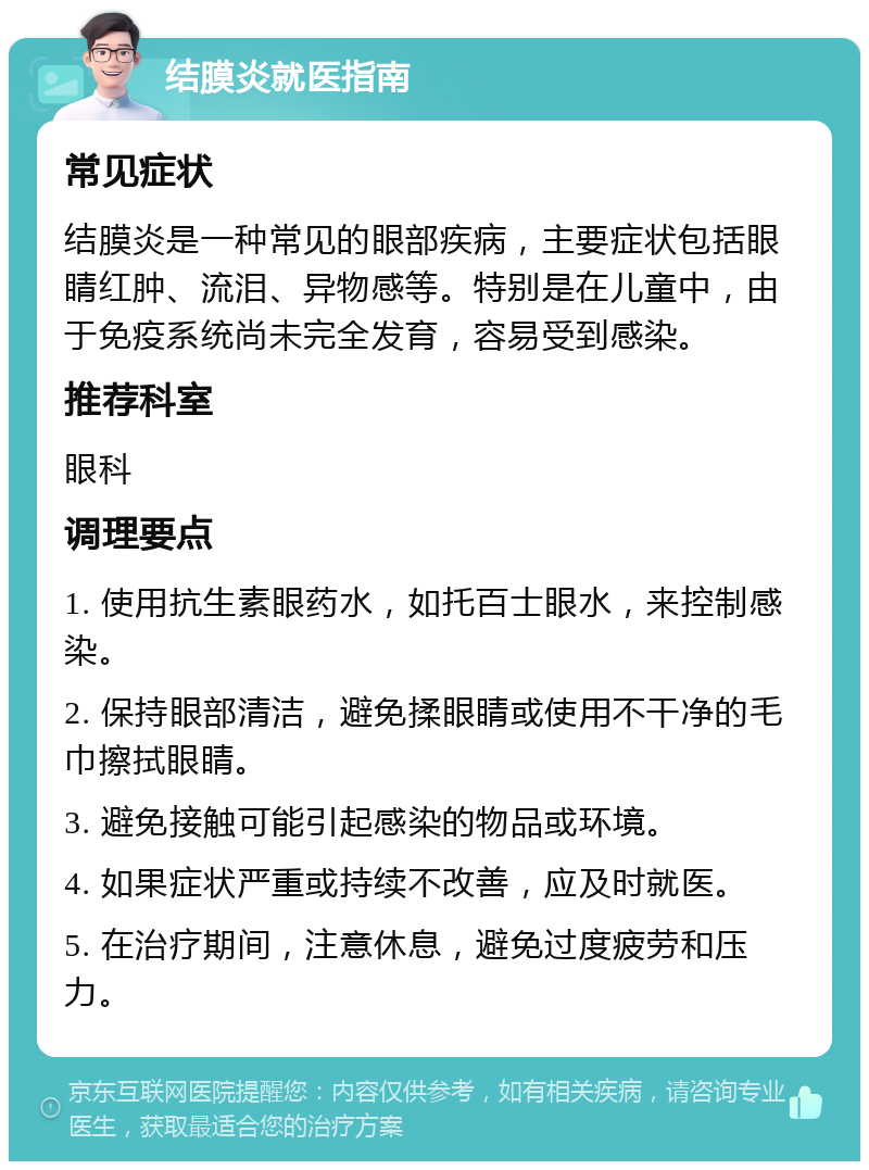 结膜炎就医指南 常见症状 结膜炎是一种常见的眼部疾病，主要症状包括眼睛红肿、流泪、异物感等。特别是在儿童中，由于免疫系统尚未完全发育，容易受到感染。 推荐科室 眼科 调理要点 1. 使用抗生素眼药水，如托百士眼水，来控制感染。 2. 保持眼部清洁，避免揉眼睛或使用不干净的毛巾擦拭眼睛。 3. 避免接触可能引起感染的物品或环境。 4. 如果症状严重或持续不改善，应及时就医。 5. 在治疗期间，注意休息，避免过度疲劳和压力。