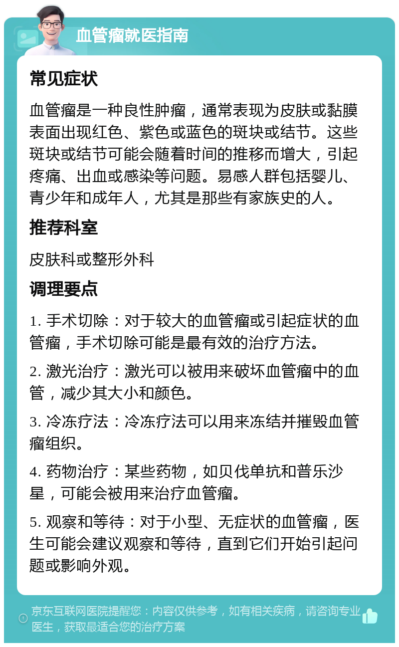 血管瘤就医指南 常见症状 血管瘤是一种良性肿瘤，通常表现为皮肤或黏膜表面出现红色、紫色或蓝色的斑块或结节。这些斑块或结节可能会随着时间的推移而增大，引起疼痛、出血或感染等问题。易感人群包括婴儿、青少年和成年人，尤其是那些有家族史的人。 推荐科室 皮肤科或整形外科 调理要点 1. 手术切除：对于较大的血管瘤或引起症状的血管瘤，手术切除可能是最有效的治疗方法。 2. 激光治疗：激光可以被用来破坏血管瘤中的血管，减少其大小和颜色。 3. 冷冻疗法：冷冻疗法可以用来冻结并摧毁血管瘤组织。 4. 药物治疗：某些药物，如贝伐单抗和普乐沙星，可能会被用来治疗血管瘤。 5. 观察和等待：对于小型、无症状的血管瘤，医生可能会建议观察和等待，直到它们开始引起问题或影响外观。