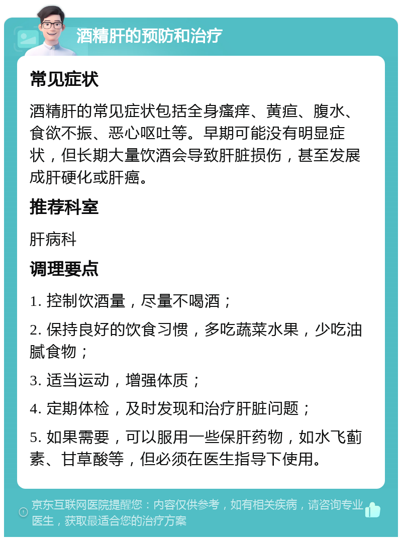 酒精肝的预防和治疗 常见症状 酒精肝的常见症状包括全身瘙痒、黄疸、腹水、食欲不振、恶心呕吐等。早期可能没有明显症状，但长期大量饮酒会导致肝脏损伤，甚至发展成肝硬化或肝癌。 推荐科室 肝病科 调理要点 1. 控制饮酒量，尽量不喝酒； 2. 保持良好的饮食习惯，多吃蔬菜水果，少吃油腻食物； 3. 适当运动，增强体质； 4. 定期体检，及时发现和治疗肝脏问题； 5. 如果需要，可以服用一些保肝药物，如水飞蓟素、甘草酸等，但必须在医生指导下使用。