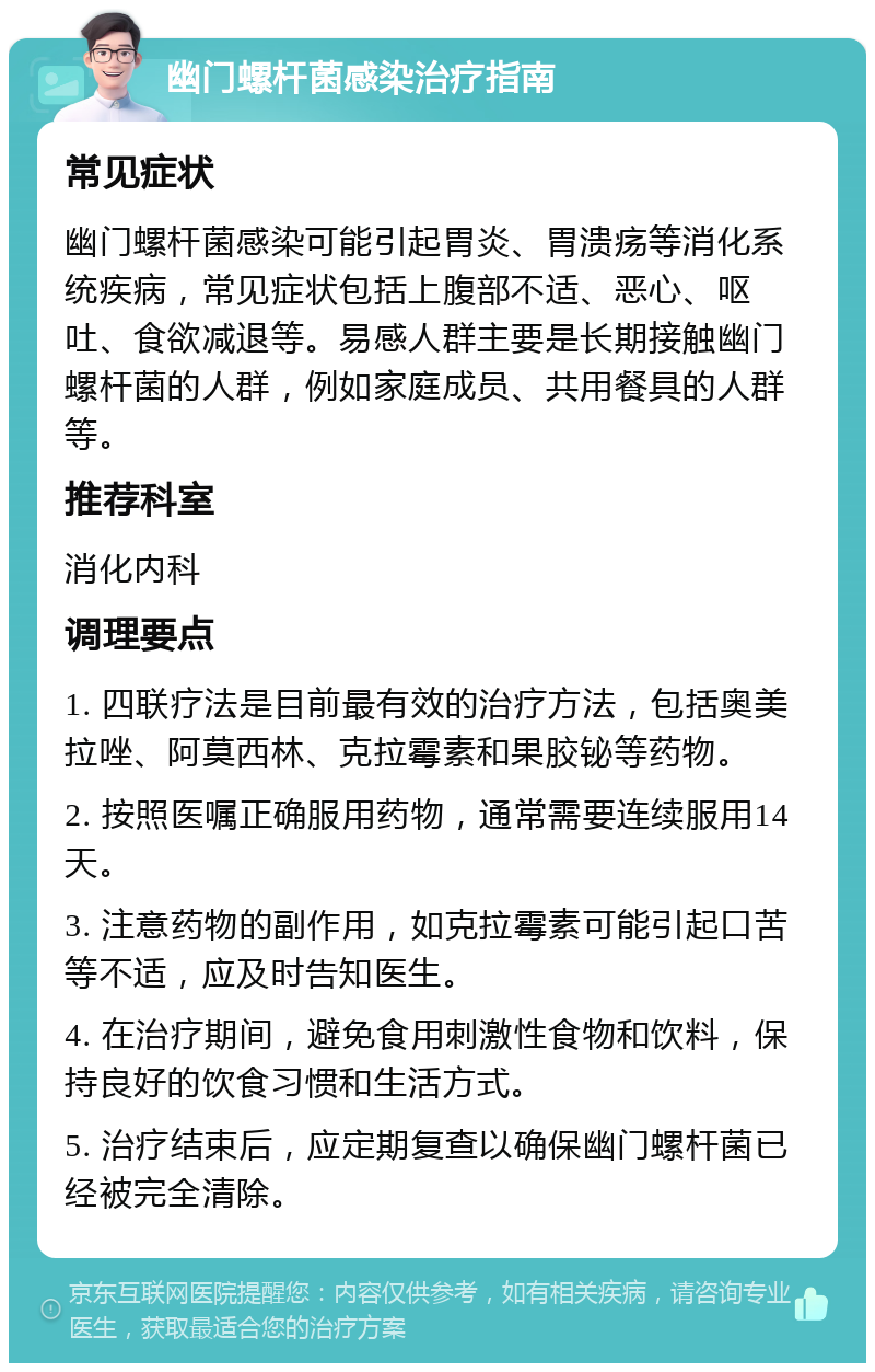 幽门螺杆菌感染治疗指南 常见症状 幽门螺杆菌感染可能引起胃炎、胃溃疡等消化系统疾病，常见症状包括上腹部不适、恶心、呕吐、食欲减退等。易感人群主要是长期接触幽门螺杆菌的人群，例如家庭成员、共用餐具的人群等。 推荐科室 消化内科 调理要点 1. 四联疗法是目前最有效的治疗方法，包括奥美拉唑、阿莫西林、克拉霉素和果胶铋等药物。 2. 按照医嘱正确服用药物，通常需要连续服用14天。 3. 注意药物的副作用，如克拉霉素可能引起口苦等不适，应及时告知医生。 4. 在治疗期间，避免食用刺激性食物和饮料，保持良好的饮食习惯和生活方式。 5. 治疗结束后，应定期复查以确保幽门螺杆菌已经被完全清除。