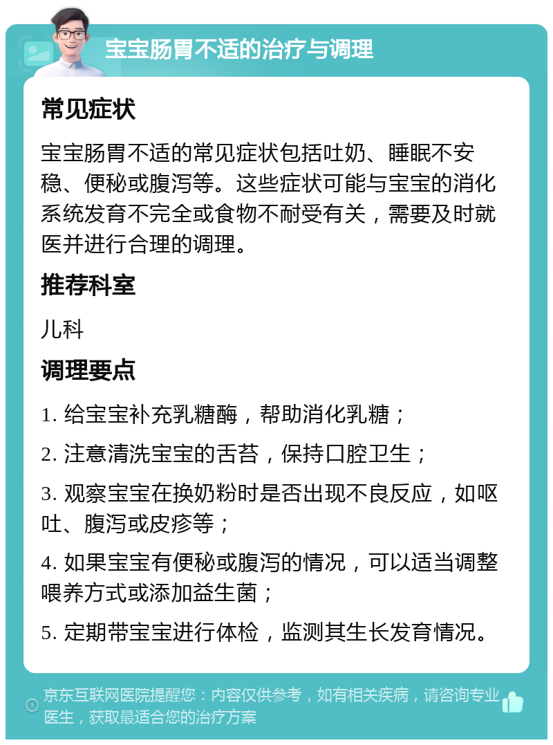 宝宝肠胃不适的治疗与调理 常见症状 宝宝肠胃不适的常见症状包括吐奶、睡眠不安稳、便秘或腹泻等。这些症状可能与宝宝的消化系统发育不完全或食物不耐受有关，需要及时就医并进行合理的调理。 推荐科室 儿科 调理要点 1. 给宝宝补充乳糖酶，帮助消化乳糖； 2. 注意清洗宝宝的舌苔，保持口腔卫生； 3. 观察宝宝在换奶粉时是否出现不良反应，如呕吐、腹泻或皮疹等； 4. 如果宝宝有便秘或腹泻的情况，可以适当调整喂养方式或添加益生菌； 5. 定期带宝宝进行体检，监测其生长发育情况。