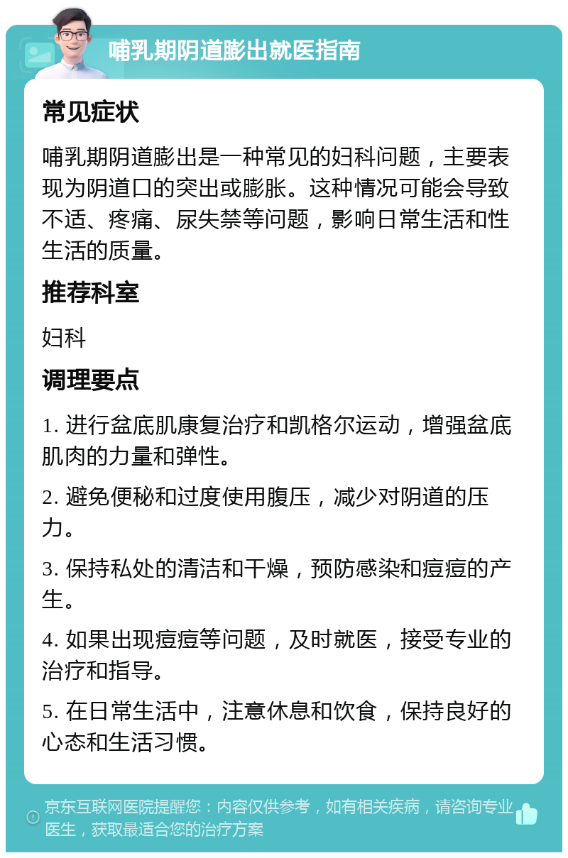 哺乳期阴道膨出就医指南 常见症状 哺乳期阴道膨出是一种常见的妇科问题，主要表现为阴道口的突出或膨胀。这种情况可能会导致不适、疼痛、尿失禁等问题，影响日常生活和性生活的质量。 推荐科室 妇科 调理要点 1. 进行盆底肌康复治疗和凯格尔运动，增强盆底肌肉的力量和弹性。 2. 避免便秘和过度使用腹压，减少对阴道的压力。 3. 保持私处的清洁和干燥，预防感染和痘痘的产生。 4. 如果出现痘痘等问题，及时就医，接受专业的治疗和指导。 5. 在日常生活中，注意休息和饮食，保持良好的心态和生活习惯。