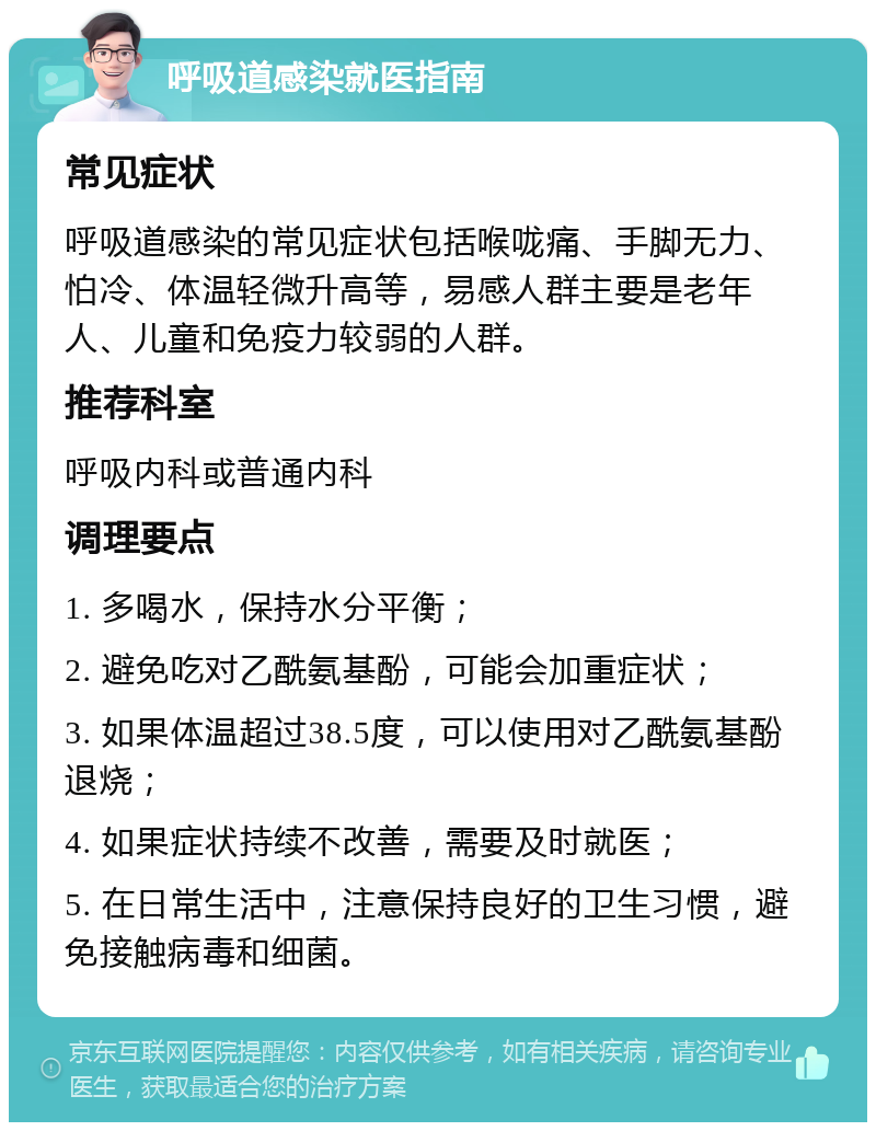 呼吸道感染就医指南 常见症状 呼吸道感染的常见症状包括喉咙痛、手脚无力、怕冷、体温轻微升高等，易感人群主要是老年人、儿童和免疫力较弱的人群。 推荐科室 呼吸内科或普通内科 调理要点 1. 多喝水，保持水分平衡； 2. 避免吃对乙酰氨基酚，可能会加重症状； 3. 如果体温超过38.5度，可以使用对乙酰氨基酚退烧； 4. 如果症状持续不改善，需要及时就医； 5. 在日常生活中，注意保持良好的卫生习惯，避免接触病毒和细菌。