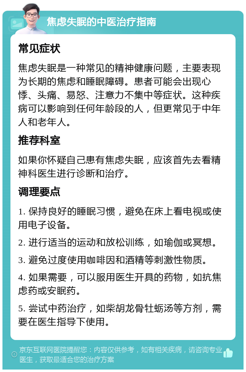 焦虑失眠的中医治疗指南 常见症状 焦虑失眠是一种常见的精神健康问题，主要表现为长期的焦虑和睡眠障碍。患者可能会出现心悸、头痛、易怒、注意力不集中等症状。这种疾病可以影响到任何年龄段的人，但更常见于中年人和老年人。 推荐科室 如果你怀疑自己患有焦虑失眠，应该首先去看精神科医生进行诊断和治疗。 调理要点 1. 保持良好的睡眠习惯，避免在床上看电视或使用电子设备。 2. 进行适当的运动和放松训练，如瑜伽或冥想。 3. 避免过度使用咖啡因和酒精等刺激性物质。 4. 如果需要，可以服用医生开具的药物，如抗焦虑药或安眠药。 5. 尝试中药治疗，如柴胡龙骨牡蛎汤等方剂，需要在医生指导下使用。