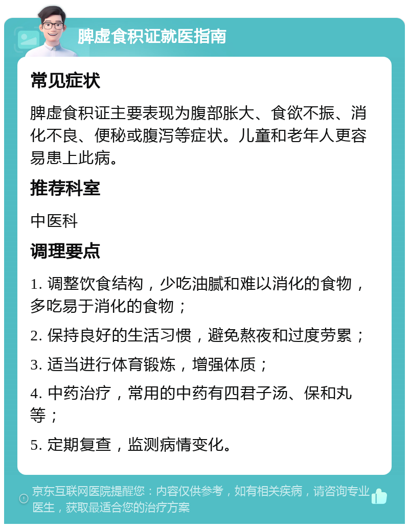 脾虚食积证就医指南 常见症状 脾虚食积证主要表现为腹部胀大、食欲不振、消化不良、便秘或腹泻等症状。儿童和老年人更容易患上此病。 推荐科室 中医科 调理要点 1. 调整饮食结构，少吃油腻和难以消化的食物，多吃易于消化的食物； 2. 保持良好的生活习惯，避免熬夜和过度劳累； 3. 适当进行体育锻炼，增强体质； 4. 中药治疗，常用的中药有四君子汤、保和丸等； 5. 定期复查，监测病情变化。