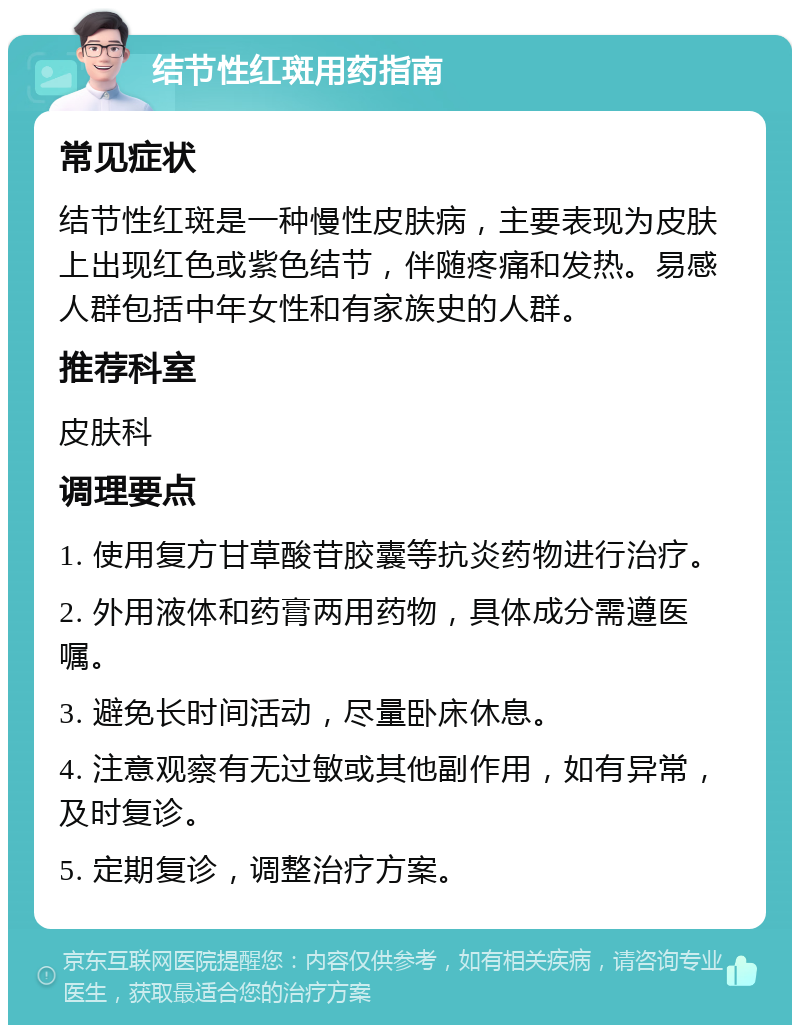 结节性红斑用药指南 常见症状 结节性红斑是一种慢性皮肤病，主要表现为皮肤上出现红色或紫色结节，伴随疼痛和发热。易感人群包括中年女性和有家族史的人群。 推荐科室 皮肤科 调理要点 1. 使用复方甘草酸苷胶囊等抗炎药物进行治疗。 2. 外用液体和药膏两用药物，具体成分需遵医嘱。 3. 避免长时间活动，尽量卧床休息。 4. 注意观察有无过敏或其他副作用，如有异常，及时复诊。 5. 定期复诊，调整治疗方案。