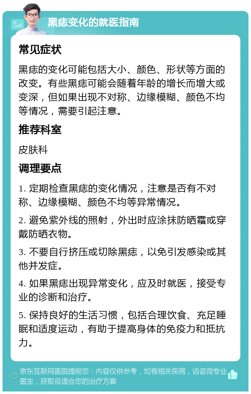 黑痣变化的就医指南 常见症状 黑痣的变化可能包括大小、颜色、形状等方面的改变。有些黑痣可能会随着年龄的增长而增大或变深，但如果出现不对称、边缘模糊、颜色不均等情况，需要引起注意。 推荐科室 皮肤科 调理要点 1. 定期检查黑痣的变化情况，注意是否有不对称、边缘模糊、颜色不均等异常情况。 2. 避免紫外线的照射，外出时应涂抹防晒霜或穿戴防晒衣物。 3. 不要自行挤压或切除黑痣，以免引发感染或其他并发症。 4. 如果黑痣出现异常变化，应及时就医，接受专业的诊断和治疗。 5. 保持良好的生活习惯，包括合理饮食、充足睡眠和适度运动，有助于提高身体的免疫力和抵抗力。