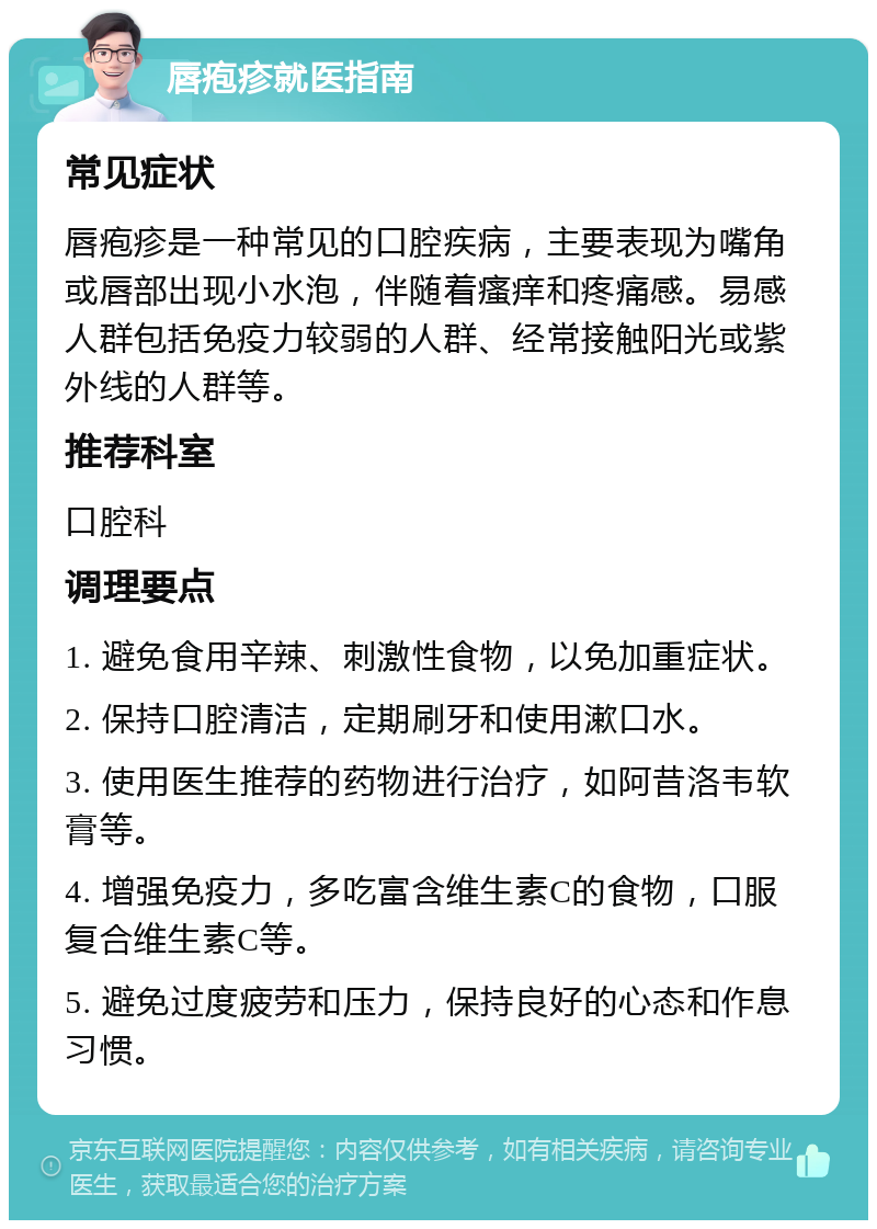 唇疱疹就医指南 常见症状 唇疱疹是一种常见的口腔疾病，主要表现为嘴角或唇部出现小水泡，伴随着瘙痒和疼痛感。易感人群包括免疫力较弱的人群、经常接触阳光或紫外线的人群等。 推荐科室 口腔科 调理要点 1. 避免食用辛辣、刺激性食物，以免加重症状。 2. 保持口腔清洁，定期刷牙和使用漱口水。 3. 使用医生推荐的药物进行治疗，如阿昔洛韦软膏等。 4. 增强免疫力，多吃富含维生素C的食物，口服复合维生素C等。 5. 避免过度疲劳和压力，保持良好的心态和作息习惯。