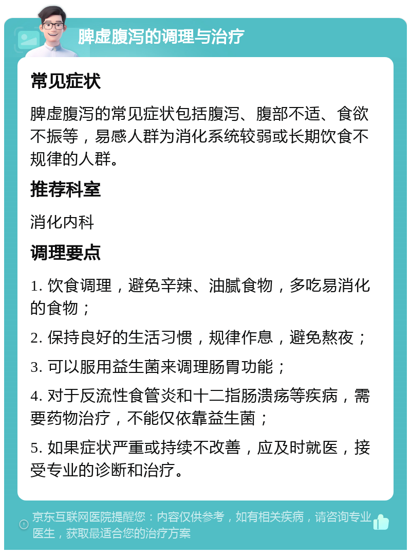 脾虚腹泻的调理与治疗 常见症状 脾虚腹泻的常见症状包括腹泻、腹部不适、食欲不振等，易感人群为消化系统较弱或长期饮食不规律的人群。 推荐科室 消化内科 调理要点 1. 饮食调理，避免辛辣、油腻食物，多吃易消化的食物； 2. 保持良好的生活习惯，规律作息，避免熬夜； 3. 可以服用益生菌来调理肠胃功能； 4. 对于反流性食管炎和十二指肠溃疡等疾病，需要药物治疗，不能仅依靠益生菌； 5. 如果症状严重或持续不改善，应及时就医，接受专业的诊断和治疗。