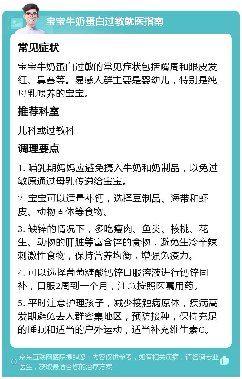 宝宝牛奶蛋白过敏就医指南 常见症状 宝宝牛奶蛋白过敏的常见症状包括嘴周和眼皮发红、鼻塞等。易感人群主要是婴幼儿，特别是纯母乳喂养的宝宝。 推荐科室 儿科或过敏科 调理要点 1. 哺乳期妈妈应避免摄入牛奶和奶制品，以免过敏原通过母乳传递给宝宝。 2. 宝宝可以适量补钙，选择豆制品、海带和虾皮、动物固体等食物。 3. 缺锌的情况下，多吃瘦肉、鱼类、核桃、花生、动物的肝脏等富含锌的食物，避免生冷辛辣刺激性食物，保持营养均衡，增强免疫力。 4. 可以选择葡萄糖酸钙锌口服溶液进行钙锌同补，口服2周到一个月，注意按照医嘱用药。 5. 平时注意护理孩子，减少接触病原体，疾病高发期避免去人群密集地区，预防接种，保持充足的睡眠和适当的户外运动，适当补充维生素C。