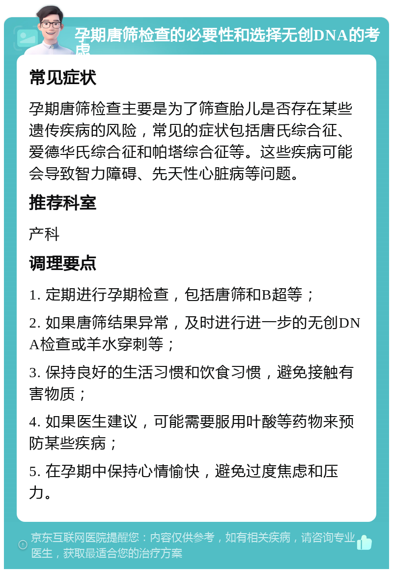 孕期唐筛检查的必要性和选择无创DNA的考虑 常见症状 孕期唐筛检查主要是为了筛查胎儿是否存在某些遗传疾病的风险，常见的症状包括唐氏综合征、爱德华氏综合征和帕塔综合征等。这些疾病可能会导致智力障碍、先天性心脏病等问题。 推荐科室 产科 调理要点 1. 定期进行孕期检查，包括唐筛和B超等； 2. 如果唐筛结果异常，及时进行进一步的无创DNA检查或羊水穿刺等； 3. 保持良好的生活习惯和饮食习惯，避免接触有害物质； 4. 如果医生建议，可能需要服用叶酸等药物来预防某些疾病； 5. 在孕期中保持心情愉快，避免过度焦虑和压力。