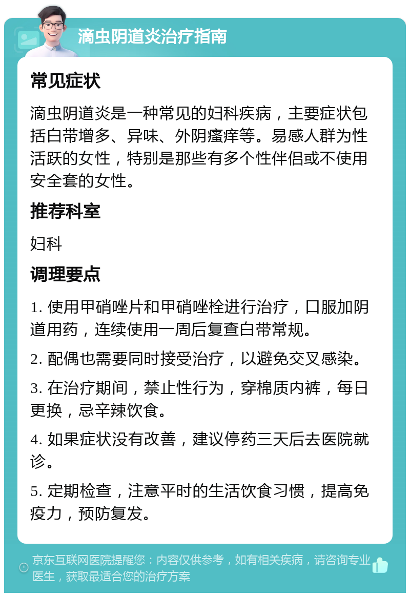 滴虫阴道炎治疗指南 常见症状 滴虫阴道炎是一种常见的妇科疾病，主要症状包括白带增多、异味、外阴瘙痒等。易感人群为性活跃的女性，特别是那些有多个性伴侣或不使用安全套的女性。 推荐科室 妇科 调理要点 1. 使用甲硝唑片和甲硝唑栓进行治疗，口服加阴道用药，连续使用一周后复查白带常规。 2. 配偶也需要同时接受治疗，以避免交叉感染。 3. 在治疗期间，禁止性行为，穿棉质内裤，每日更换，忌辛辣饮食。 4. 如果症状没有改善，建议停药三天后去医院就诊。 5. 定期检查，注意平时的生活饮食习惯，提高免疫力，预防复发。