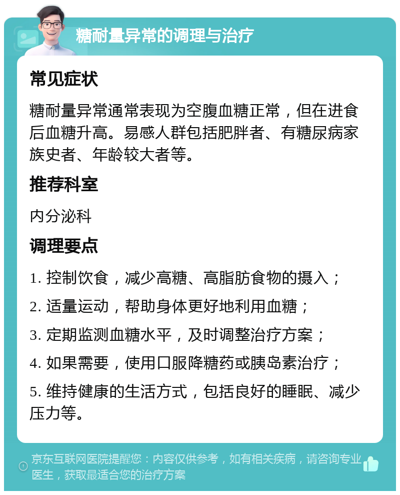 糖耐量异常的调理与治疗 常见症状 糖耐量异常通常表现为空腹血糖正常，但在进食后血糖升高。易感人群包括肥胖者、有糖尿病家族史者、年龄较大者等。 推荐科室 内分泌科 调理要点 1. 控制饮食，减少高糖、高脂肪食物的摄入； 2. 适量运动，帮助身体更好地利用血糖； 3. 定期监测血糖水平，及时调整治疗方案； 4. 如果需要，使用口服降糖药或胰岛素治疗； 5. 维持健康的生活方式，包括良好的睡眠、减少压力等。