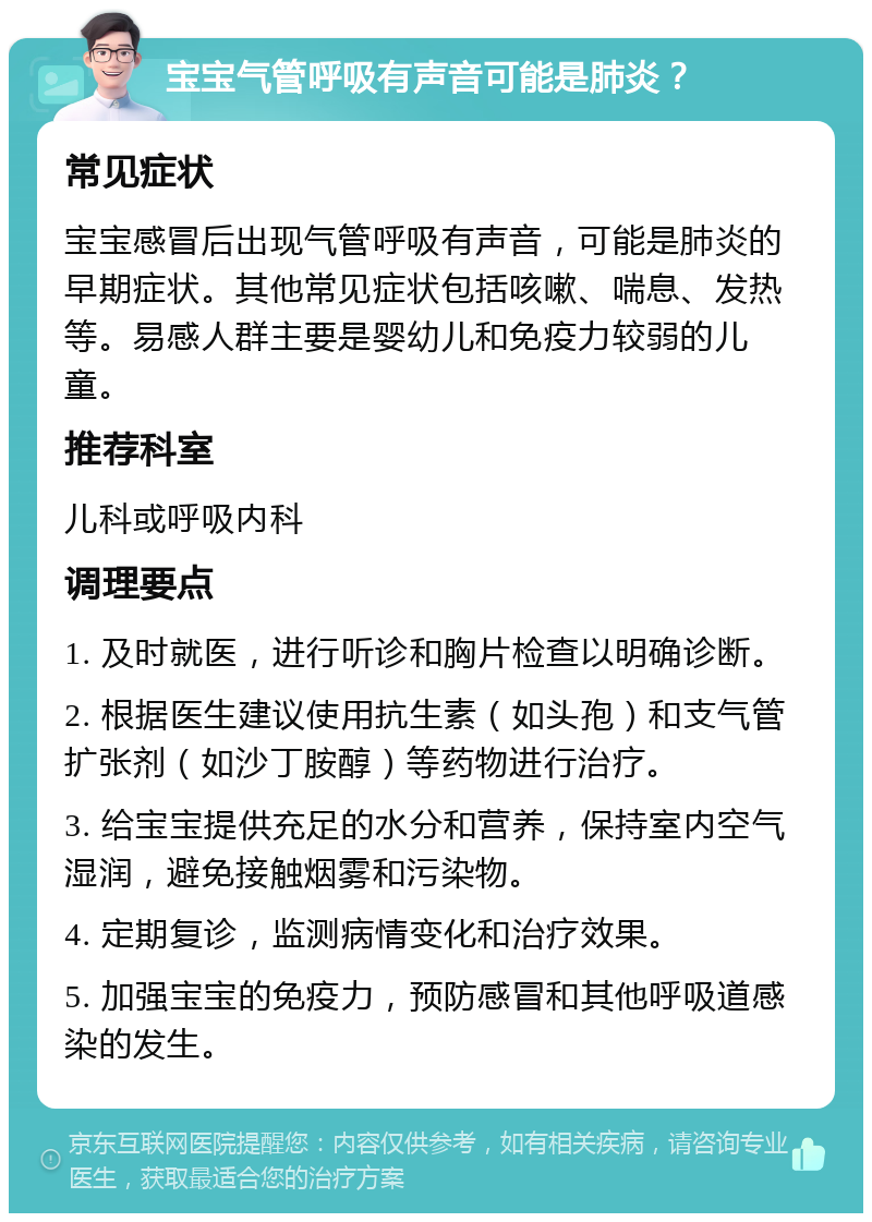 宝宝气管呼吸有声音可能是肺炎？ 常见症状 宝宝感冒后出现气管呼吸有声音，可能是肺炎的早期症状。其他常见症状包括咳嗽、喘息、发热等。易感人群主要是婴幼儿和免疫力较弱的儿童。 推荐科室 儿科或呼吸内科 调理要点 1. 及时就医，进行听诊和胸片检查以明确诊断。 2. 根据医生建议使用抗生素（如头孢）和支气管扩张剂（如沙丁胺醇）等药物进行治疗。 3. 给宝宝提供充足的水分和营养，保持室内空气湿润，避免接触烟雾和污染物。 4. 定期复诊，监测病情变化和治疗效果。 5. 加强宝宝的免疫力，预防感冒和其他呼吸道感染的发生。