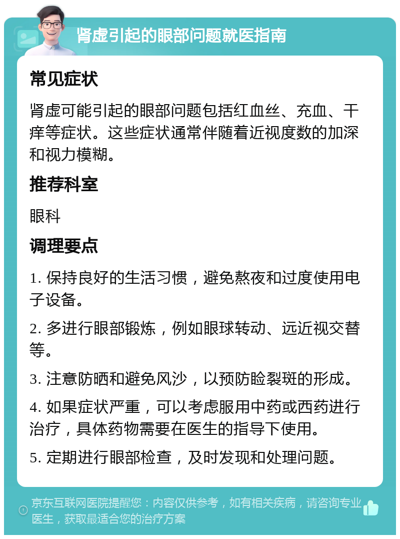 肾虚引起的眼部问题就医指南 常见症状 肾虚可能引起的眼部问题包括红血丝、充血、干痒等症状。这些症状通常伴随着近视度数的加深和视力模糊。 推荐科室 眼科 调理要点 1. 保持良好的生活习惯，避免熬夜和过度使用电子设备。 2. 多进行眼部锻炼，例如眼球转动、远近视交替等。 3. 注意防晒和避免风沙，以预防睑裂斑的形成。 4. 如果症状严重，可以考虑服用中药或西药进行治疗，具体药物需要在医生的指导下使用。 5. 定期进行眼部检查，及时发现和处理问题。