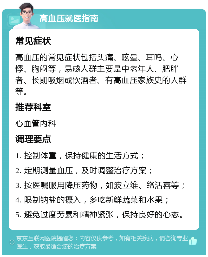 高血压就医指南 常见症状 高血压的常见症状包括头痛、眩晕、耳鸣、心悸、胸闷等，易感人群主要是中老年人、肥胖者、长期吸烟或饮酒者、有高血压家族史的人群等。 推荐科室 心血管内科 调理要点 1. 控制体重，保持健康的生活方式； 2. 定期测量血压，及时调整治疗方案； 3. 按医嘱服用降压药物，如波立维、络活喜等； 4. 限制钠盐的摄入，多吃新鲜蔬菜和水果； 5. 避免过度劳累和精神紧张，保持良好的心态。