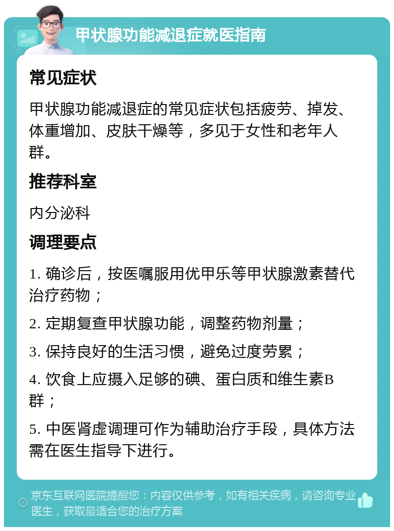 甲状腺功能减退症就医指南 常见症状 甲状腺功能减退症的常见症状包括疲劳、掉发、体重增加、皮肤干燥等，多见于女性和老年人群。 推荐科室 内分泌科 调理要点 1. 确诊后，按医嘱服用优甲乐等甲状腺激素替代治疗药物； 2. 定期复查甲状腺功能，调整药物剂量； 3. 保持良好的生活习惯，避免过度劳累； 4. 饮食上应摄入足够的碘、蛋白质和维生素B群； 5. 中医肾虚调理可作为辅助治疗手段，具体方法需在医生指导下进行。